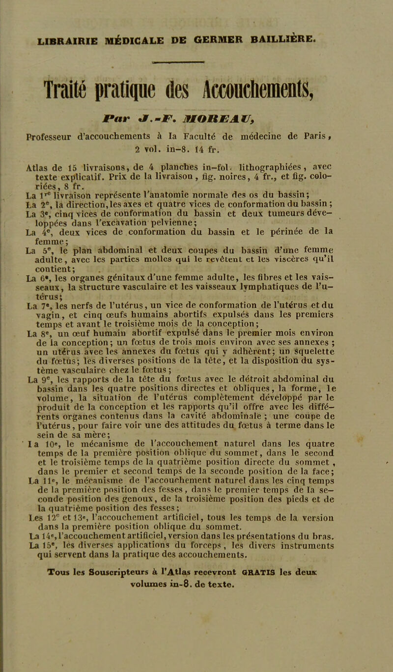 LIBRAIRIE MÉDICALE DE GERMER BAILLIÈRE. Traité pratique des Accouchements, P«r J.-F. IfMOREAtl, Professeur d’accouchements h la Faculté de médecine de Paris, 2 vol. in-8. 14 fr. Atlas de 15 livraisons, de 4 planches in-fol- lithographiées, avec texte explicatif. Prix de la livraison, fig. noires, 4 fr., et fig. colo- riées, 8 fr. La lr® livraison représente l’anatomie normale des os du bassin; La 2e, la direction,les axes et quatre vices de conformation du bassin ; La 3e, cinq vices de conformation du bassin et deux tumeurs déve- loppées dans l’excavation pelvienne; La 4°, deux vices de conformation du bassin et le périnée de la femme ; La 5e, le plan abdominal et deux coupes du bassin d’une femme adulte, avec les parties molles qui le revôtenl et les viscères qu’il contient; La 6®, les organes génitaux d’une femme adulte, les fibres et les vais- seaux, la structure vasculaire et les vaisseaux lymphatiques de l’u- térus; La 7®, les nerfs de l’utérus, un vice de conformation de l’utérus et du vagin, et cinq œufs humains abortifs expulsés dans les premiers temps et avant le troisième mois de la conception; La 8e, un œuf humain abortif expulsé dans le premier mois environ de la conception; un fœtus de trois mois environ avec ses annexes ; un utérus avec les annexes du fœtus qui y adhèrent; un squelette du fœtus; les diverses positions de la tête, et la disposition du sys- tème vasculaire chez le fœtus ; La 9e, les rapports de la tète du fœtus avec le détroit abdominal du bassin dans les quatre positions directes et obliques, la forme, le volume, la situation de l’utérus complètement développé parle produit de la conception et les rapports qu’il offre avec les diffé- rents organes contenus dans la cavité abdominale ; une coupe de l’utérus, pour faire voir une des attitudes du fœtus à terme dans le sein de sa mère; la 10e, le mécanisme de l’accouchement naturel dans les quatre temps de la première position oblique du sommet, dans le second et le troisième temps de la quatrième position directe du sommet , dans le premier et second temps de la seconde position de la face; La 11e, le mécanisme de l’accouchement naturel dans les cinq temps de la première position des fesses , dans le premier temps de la se- conde position des genoux, de la troisième position des pieds et de la quatrième position des fesses; Les 12e et 13e, l’accouchement artificiel, tous les temps de la version dans la première position oblique du sommet. La 14e,l’accouchement artificiel, version dans les présentations du bras. La 15®, les diverses applications du forceps, les divers instruments qui servent dans la pratique des accouchements. Tous les Souscripteurs à l’Atlas recevront GRATIS les deux volumes in-8. de texte.