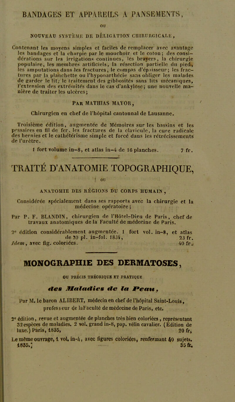 BANDAGES ET APPAREILS A PANSEMENTS, OU NOUVEAU SYSTEME DE DÉLIGATION CHIRURGICALE, Contenant les moyens simples et faciles de remplacer avec avantage les bandages et la charpie par le mouchoir et le coton; des consi- dérations sur les irrigations continues, les brayers, la chirurgie populaire, les membres artificiels, la résection partielle du pied, les amputations dans les fractures, le compas d'épaisseur; les frac- tures par la planchette ou l’hyponarthécie sans obliger les malades de garder le lit; le traitement des gibbosités sans lits mécaniques, l’extension des extrémités dans le cas d’ankylose; une nouvelle ma- nière de traiter les ulcères; Par MATHIAS MAYOR, Chirurgien en chef de l’hôpital cantonnai de Lausanne. Troisième édition, augmentée de Mémoires sur les bassins et les pessaires en fil de fer. les fractures de la clavicule, la cure radicale des hernies et le cathétérisme simple et forcé dans les rétrécissements de l’urètre. 1 fort volume in-8, et atlas in-4 de 16 planches. 7 fr. TRAITÉ D’ANATOMIE TOPOGRAPHIQUE, | ou ANATOMIE DES RÉGIONS DU CORPS HUMAIN , Considérée spécialement dans ses rapports avec la chirurgie et la médecine opératoire; Par P. F. BLANDIN, chirurgien de l’Hôtel-Dieu de Paris, chef de travaux anatomiques delà Faculté de médecine de Paris. 2e édition considérablement augmentée. 1 fort vol. in-8, et atlas de 20 pl. in-fol. 1834, 2.3 fr. Idem, avec fig. coloriées. 40 fr^ MONOGRAPHIE DES DERMATOSES, OU PRÉCIS THÉORIQUE ET PRATIQUE fie» Maladie» tle la JPeatf, Par M. le baron ALIBERT, médecin en chef de l’hôpital Saint-Louis, professeur delaFaculté de médecine de Paris, etc. 2e édilion, revue et augmentée de planches très bien coloriées, représentant 32espèces de maladies. 2 vol. grand in-8, pap. vélin cavalier. (Edition de luxe.) Paris, 1835, 20 fr, Le même ouvrage, 1 vol, in-4, avec figures coloriées, renfermant 40 sujets. 1835.; 35 fr.