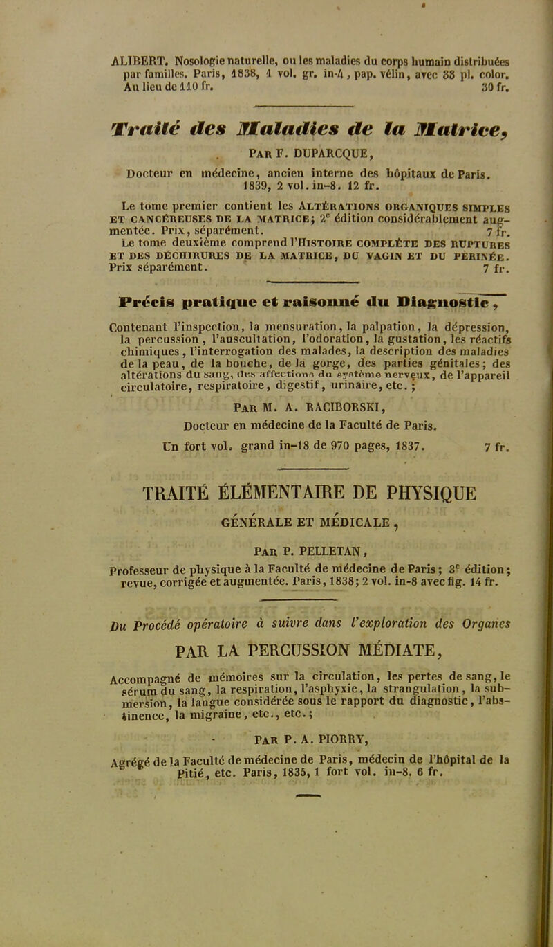 ALIBERT. Nosologie naturelle, ou les maladies du corps humain distribuées par familles. Paris, 1838, 1 vol. gr. in-4, pap. vélin, avec 33 pl. color. Au lieu de 110 fr. 30 fr. Traité des Matadies de la Matrice, Par F. DUPARCQUE, Docteur en médecine, ancien interne des hôpitaux de Paris. 1839, 2 vol. in-8. 12 fr. Le tome premier contient les Altérations organiques simples et cancéreuses de la matrice; 2e édition considérablement aug- mentée. Prix, séparément. 7 fr> Le tome deuxième comprend I’Histoire complète des ruptures ET DES DÉCniRURES DE LA MATRICE, DU VAGIN ET DU PÉRINÉE. Prix séparément. 7 fr. Précis pratique et raisonné du Diagnostic , Contenant l’inspection, la mensuration, la palpation, la dépression, la percussion, l’auscultation, l’odoration, la gustation, les réactifs chimiques , l’interrogation des malades, la description des maladies de la peau, de la bouche, delà gorge, des parties génitales; des altérations du sang, des affections du système nerveux, de l’appareil circulatoire, respiratoire, digestif, urinaire, etc. ; Par M. A. RACIBORSKI, Docteur en médecine de la Faculté de Paris. Un fort vol. grand in-18 de 970 pages, 1837. 7 fr. TRAITÉ ÉLÉMENTAIRE DE PHYSIQUE GÉNÉRALE ET MÉDICALE , Par P. PELLETAN, Professeur de physique à la Faculté de médecine de Paris ; 3e édition ; revue, corrigée et augmentée. Paris, 1838; 2 vol. in-8 aveefig. 14 fr. Du Procédé opératoire à suivre dans L’exploration des Organes PAR LA PERCUSSION MÉDIATE, Accompagné de mémoires sur la circulation, les pertes de sang, le sérum du sang, la respiration, l’asphyxie, la strangulation, la sub- mersion, la langue considérée sous le rapport du diagnostic, l’abs- tinence, la migraine, etc., etc.; PAR P. A. PIORRY, Agrégé de la Faculté de médecine de Paris, médecin de l’hôpital de la Pitié, etc. Paris, 1835, 1 fort vol. in-8. 6 fr.