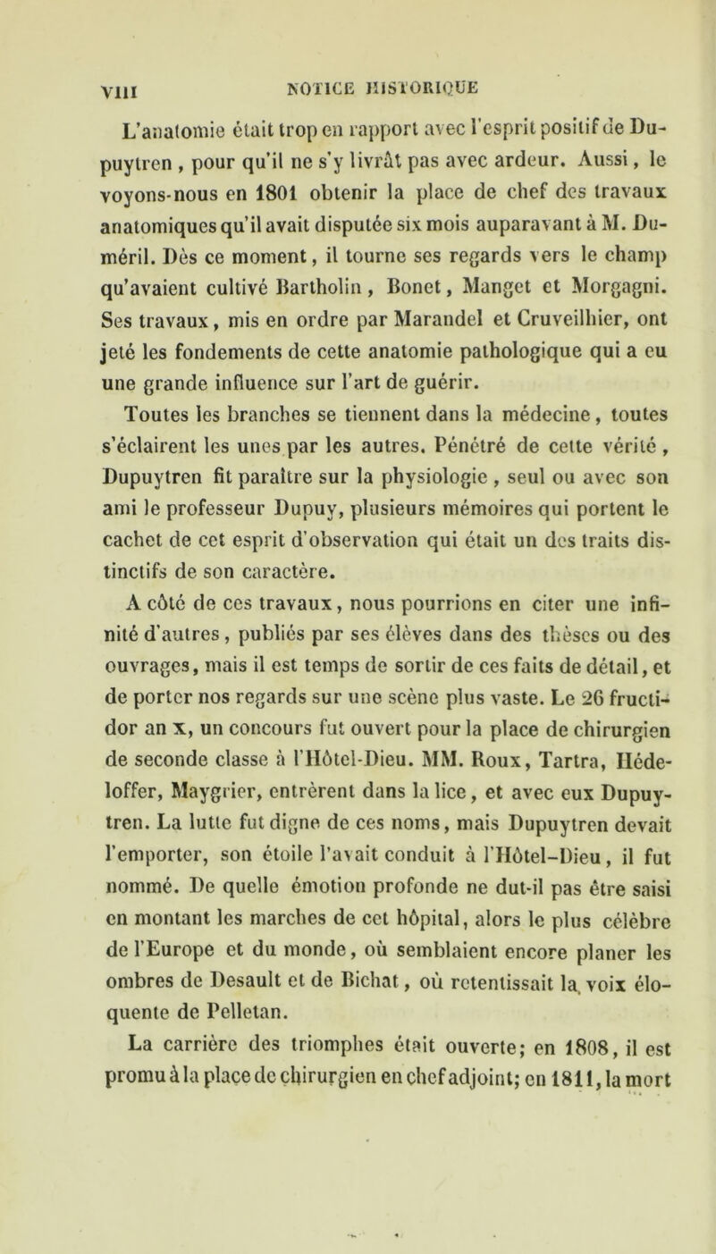 L’anatomie était trop en rapport avec l’esprit positif de Du- puylren , pour qu’il ne s’y livrât pas avec ardeur. Aussi, le voyons-nous en 1801 obtenir la place de chef des travaux anatomiques qu’il avait disputée six mois auparavant à M. Du- méril. Dès ce moment, il tourne ses regards vers le champ qu’avaient cultivé Bartholin, Bonet, Manget et Morgagni. Ses travaux, mis en ordre par Marandel et Cruveilhier, ont jeté les fondements de cette anatomie pathologique qui a eu une grande influence sur l’art de guérir. Toutes les branches se tiennent dans la médecine, toutes s’éclairent les unes par les autres. Pénétré de cette vérité , Dupuytren fit paraître sur la physiologie , seul ou avec son ami le professeur Dupuv, plusieurs mémoires qui portent le cachet de cet esprit d’observation qui était un des traits dis- tinctifs de son caractère. A côté de ces travaux, nous pourrions en citer une infi- nité d’autres, publiés par ses élèves dans des thèses ou des ouvrages, mais il est temps de sortir de ces faits de détail, et de porter nos regards sur une scène plus vaste. Le 26 fructi- dor an x, un concours fut ouvert pour la place de chirurgien de seconde classe à l’IIôtel-Dieu. MM. Roux, Tartra, Iléde- loffer, Maygrier, entrèrent dans la lice, et avec eux Dupuy- tren. La lutte fut digne de ces noms, mais Dupuytren devait l’emporter, son étoile l’avait conduit à l’Hôtel-Dieu, il fut nommé. De quelle émotion profonde ne dut-il pas être saisi en montant les marches de cet hôpital, alors le plus célèbre de l’Europe et du monde, où semblaient encore planer les ombres de Desault et de Bichat, où retentissait la, voix élo- quente de Pelletan. La carrière des triomphes était ouverte; en 1808, il est promu à la place de chirurgien en chef adjoint; en 1811, la mort