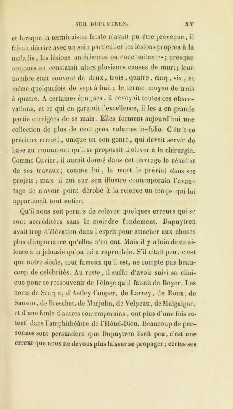 et lorsque la terminaison fatale n’avait pu être prévenue, il faisait décrire avec un soin particulier les lésions propres à la maladie, les lésions antérieures ou concomitantes; presque toujours on constatait alors plusieurs causes de mort; leur nombre était souvent de deux , trois , quatre , cinq , six , et même quelquefois de sept à huit; le terme moyen de trois à quatre. A certaines époques , il revoyait toutes ces obser- vations, et ce qui en garantit l’excellence, il les a en grande partie corrigées de sa main. Elles forment aujourd’hui une collection de plus de cent gros volumes in-folio. C’était ce précieux recueil, unique en son genre, qui devait servir de base au monument qu’il se proposait d’élever à la chirurgie. Comme Cuvier, il aurait donné dans cet ouvrage le résultat de ses travaux; comme lui, la mort le prévint dans ses projets ; mais il eut sur son illustre contemporain l’avan- tage de n’avoir point dérobé à la science un temps qui lui appartenait tout entier. Qu’il nous soit permis de relever quelques erreurs qui se sont accréditées sans le moindre fondement. Dupuytren avait trop d’élévation dans l'esprit pour attacher aux choses plus d’importance qu’elles n’en ont. Mais il y a loin de ce si- lence à la jalousie qu’on lui a reprochée. S’il citait peu, c’est que notre siècle, tout fameux qu'il est, ne compte pas beau- coup de célébrités. Au reste, il suffit d’avoir suivi sa clini- que pour se ressouvenir de l’éloge qu’il faisait de Boyer. Les noms de Scarpa, d’Aslley Cooper, de Larrey, de Roux, de Sanson, de Breschet, de Marjolin, de Velpeau, deMalgaigne, et d'une foule d’autres contemporains , ont plus d’une fois re- tenti dans l’amphithéâtre de l’Hôtel-Dieu. Beaucoup de per- sonnes sont persuadées que Dupuytren lisait peu, c’est une erreur que nous ne devons plus laisser se propager ; certes ses