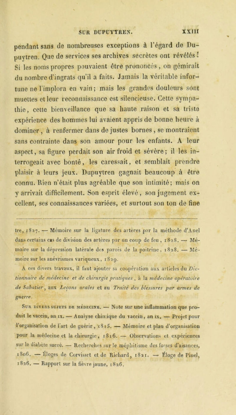 pendant sans de nombreuses exceptions à l’égard do Du- puytren. Que de services ses archives secrètes ont révélés ! Si les noms propres pouvaient être prononcés , on gémirait du nombre d’ingrats qu’il a faits. Jamais la véritable infor- tune ne l’implora en vain ; mais les grandes douleurs sont muettes et leur reconnaissance est silencieuse. Cette sympa- thie, cette bienveillance que sa haute raison et sa triste expérience des hommes lui avaient appris de bonne heure à dominer, à renfermer dans de justes bornes , se montraient sans contrainte dans son amour pour les enfants. A leur aspect, sa figure perdait son air froid et sévère; il les in- terrogeait avec bonté, les caressait, et semblait prendre plaisir à leurs jeux. Dupuytren gagnait beaucoup à être connu. Rien n’était plus agréable que son intimité; mais on y arrivait difficilement. Son esprit élevé, son jugement ex- cellent, ses connaissances variées, et surtout son ton de fine tre, 1827. — Mémoire sur la ligature des artères par la méthode d’Anel dans certains cas de division des artères par un coup de feu , 1828. — Mé- moire sur la dépression latérale des parois de la poitrine, 1828. — Mé- moire sur les anévrismes variqueux, 1829. A ces divers travaux, il faut ajouter sa coopération aux articles du Dic- tionnaire de médecine et de chirurgie pratiques , à la médecine opératoire de Sabatier, aux Leçons orales et au Traité des blessures par armes de guerre. Sur divers sujets de médecine. — Note sur une inflammation que pro- duit le vaccin, an ix. — Analyse chimique du vaccin, an ix. — Projet pour l’organisation de l'art de guérir, t8i5. — Mémoire et plan d’organisation pour la médecine et la chirurgie, 1816. — Observations et expériences sur le diabète sucré. — Recherches sur le méphitisme des fo«ses d’aisances, 1806. —Eloges de Corvisart et de Richard, 1821. — Éloge de Pinel, 1826. — Rapport sur la fièsre jaune, 1826.