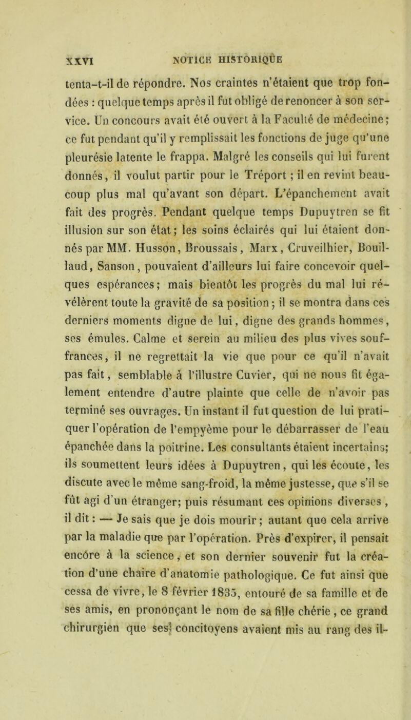 tenta-t-il de répondre. Nos craintes n’étaient que trop fon- dées : quelque temps après il fut obligé de renoncer à son ser- vice. Un concours avait été ouvert à la Faculté de médecine; ce fut pendant qu’il y remplissait les fonctions de juge qu’une pleurésie latente le frappa. Malgré les conseils qui lui furent donnés, il voulut partir pour le Tréport ; il en revint beau- coup plus mal qu’avant son départ. L’épanchement avait fait des progrès. Pendant quelque temps Dupuytren se fit illusion sur son état; les soins éclairés qui lui étaient don- nés par MM. Husson, Broussais, Marx, Cruveilhier, Bouil- laud, Sanson, pouvaient d’ailleurs lui faire concevoir quel- ques espérances; mais bientôt les progrès du mal lui ré- vélèrent toute la gravité de sa position ; il se montra dans ces derniers moments digne de lui, digne des grands hommes, ses émules. Calme et serein au milieu des plus vives souf- frances, il ne regrettait la vie que pour ce qu’il n’avait pas fait, semblable à l’illustre Cuvier, qui ne nous fil éga- lement entendre d’autre plainte que celle de n’avoir pas terminé ses ouvrages. Un instant il fut question de lui prati- quer l’opération de l’empyème pour le débarrasser de l’eau épanchée dans la poitrine. Les consultants étaient incertains; ils soumettent leurs idées à Dupuytren, qui les écoute, les discute avec le même sang-froid, la même justesse, que s’il se fût agi d’un étranger; puis résumant ces opinions diverses , il dit : — Je sais que je dois mourir ; autant que cela arrive par la maladie que par l’opération. Près d’expirer, il pensait encôre à la science, et son dernier souvenir fut la créa- tion d’une chaire d’anatomie pathologique. Ce fut ainsi que cessa de vivre, le 8 février 1833, entouré de sa famille et de ses amis, en prononçant le nom de sa fille chérie , ce grand chirurgien que ses? concitoyens avaient mis au rang des il-