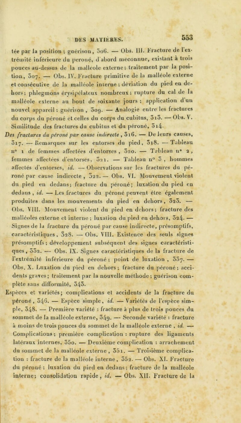 tée par la position ; guérison, 5o6. — Obs. 111. Fracture de 1 ex- trémité inférieure du péroné, d abord méconnue, existant à trois pouces au-dessus de la malléole externe; traitement par la posi- tion, 007. — Obs. IV. Fracture primitive de la malléole externe et consécutive de la malléole interne ; déviation du pied eu de- hors; phlegmons érysipélateux nombreux; rupture du cal de la malléole externe au bout de soixante jours ; application d un nouvel appareil ; guérison , 009. — Analogie entre les (raclures du corps du péroné et celles du corps du cubitus, 3i5. — Obs. V. Similitude des fractures du cubitus et du péroné, 514• Des fractures du péroné par cause indirecte , 316. — De leurs causes, 317. —Remarques sur les entorses du pied, 3i8. —Tableau n° 1 de femmes alTectées d’entorses , 320. — Tableau n® 2, femmes affectées d’entorses, 021. — Tableau 110 5, hommes affectés d’entorses, id. — Observations sur les fractures du pé- roné par cause indirecte , 022. — Obs. VI. Mouvement violent du pied en dedans; fracture du péroné; luxation du pied en dedans , id. — Les fractures du péroné peuvent être également produites dans les mouvements du pied en dehors, 323. — Obs. VIII. Mouvement violent du pied en dehors; fracture des malléoles externe et interne ; luxation du pied en dehors, 5a4- — Signes de la fracture du péroné par cause indirecte, présomptifs, caractéristiques, 3aS. —Obs. VIII. Existence des seuls signes présomptifs ; développement subséquent des signes caractéristi- ques, 532. — Obs. IX. Signes caractéristiques de la fracture de l’extrémité inférieure du péroné ; point de luxation , 557. — Obs. X. Luxation du pied en dehors; fracture du péroné; acci- dents graves; traitement par la nouvelle méthode ; guérison com- plète sans difformité, 545. Espèces et variétés; complications et accidents de la fracture du péroné, 546. — Espèce simple, id. — Variétés de l’espèce sim- ple, 348. — Première variété : fracture à plus de trois pouces du sommet de la malléole externe, 34g. — Seconde variété : fracture à moins de trois pouces du sommet de la malléole externe , id. — Complications; première complication : rupture des ligaments latéraux internes, 35o. — Deuxième complication ; arrachement du sommet de la malléole externe , 351. — Troisième complica- tion : fracture de la malléole interne, 552. — Obs. XI. Fracture du péroné ; luxation du pied en dedans; fracture de la malléole interne; consolidation rapide, id. —Obs. XII. Fracture de la