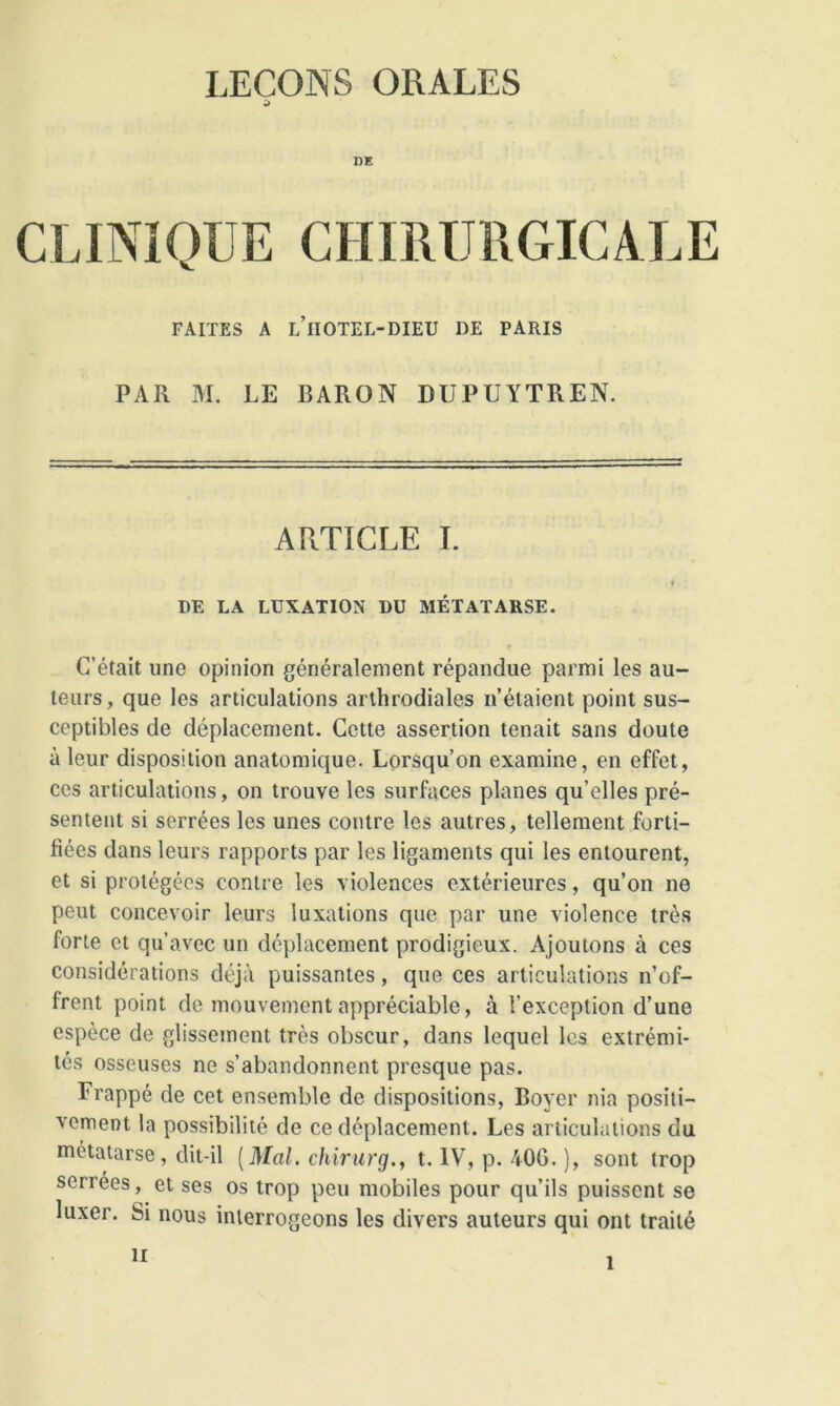 d DE CLINIQUE CHIRURGICALE FAITES A L’iIOTEL-DIEU DE PARIS PAR M. LE BARON DUPUYTREN. ARTICLE I. i DE LA LUXATION DU MÉTATARSE. C’était une opinion généralement répandue parmi les au- teurs, que les articulations arthrodiales n’étaient point sus- ceptibles de déplacement. Cette assertion tenait sans doute à leur disposition anatomique. Lorsqu’on examine, en effet, ces articulations, on trouve les surfaces planes qu’elles pré- sentent si serrées les unes contre les autres, tellement forti- fiées dans leurs rapports par les ligaments qui les entourent, et si protégées contre les violences extérieures, qu’on ne peut concevoir leurs luxations que par une violence très forte et qu’avec un déplacement prodigieux. Ajoutons à ces considérations déjà puissantes, que ces articulations n’of- frent point de mouvement appréciable, à l’exception d’une espèce de glissement très obscur, dans lequel les extrémi- tés osseuses ne s’abandonnent presque pas. Frappé de cet ensemble de dispositions, Boyer nia positi- vement la possibilité de ce déplacement. Les articulations du métatarse, dit-il [Mal. chirurg., t. IV, p. 40G. ), sont trop serrees, et ses os trop peu mobiles pour qu’ils puissent se luxer. Si nous interrogeons les divers auteurs qui ont traité h