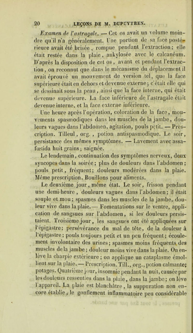 Examen de l’astragale, — Cet os avait un volume moin- dre qu’il n’a généralement. Une portion de sa face posté- rieure avait été brisée , rompue pendant l’extraction; elle était restée dans la plaie, ankylosée avec le calcanéum. D’après la disposition de cet os , avant et pendant l’extrac- tion, on reconnut que dans le mécanisme du déplacement il avait éprouvé un mouvement de version tel, que la face supérieure était en dehors et devenue externe; c’était elle qui se dessinait sous la peau , ainsi que la face interne, qui était devenue supérieure. La face inférieure de l’astragale était devenue interne, et la face externe inférieure. Une heure après l’opération, coloration de la face, mou- vements spasmodiques dans les muscles de la jambe, dou- leurs vagues dans l’abdomen, agitation, pouls petit. —Pres- cription. Tilleul, org. , potion antispasmodique. Le soir, persistance des mêmes symptômes. — Lavement avec assa- fœtida huit grains ; saignée. Le lendemain, continuation des symptômes nerveux, deux syncopes dans la soirée; plus de douleurs dans l’abdomen ; pouls petit, fréquent; douleurs modérées dans la plaie. Même prescription. Bouillons pour aliments. Le deuxième jour, même état. Le soir, frisson pendant une demi-heure , douleurs vagues dans l’abdomen; il était souple et mou; spasmes dans les muscles de la jambe, dou- leur vive dans la plaie. — Fomentations sur le ventre, appli- cation de sangsues sur l’abdomen, si les' douleurs persis- taient. Troisième jour, les sangsues ont été appliquées sur l’épigastre; persévérance du mal de tête, delà douleur à l’épigastre; pouls toujours petit et un peu fréquent; écoule- ment involontaire des urines; spasmes moins fréquents des muscles delà jambe ; douleur moins vive dans la plaie. On en- lève la charpie extérieure ; on applique un cataplasme émol- lient sur la plaie. — Prescription. Till., org., potion calmante; potages. Quatrième jour, insomnie pendant la nuit, causée par les douleurs ressenties dans la plaie, dans la jambe; on lève 1 appareil. La plaie est blanchâtre , la suppuration non en- core établie, le gonflement inflammatoire peu considérable