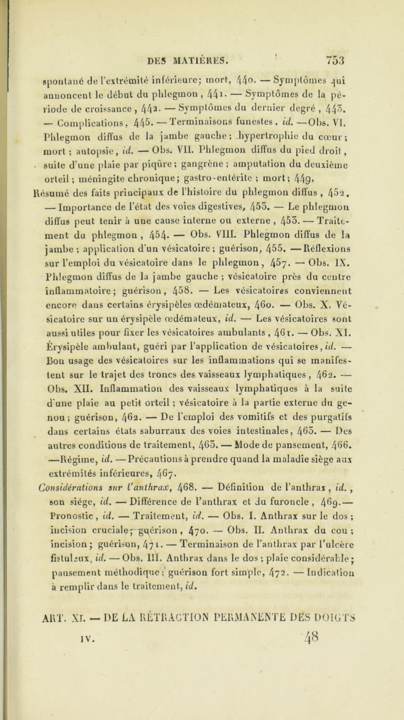 spontané de l’extrémité inférieure; mort, /|4o. —Symptômes .pii annoncent le début du phlegmon , 441• — Symptômes de la pé- riode de croissance, 44*. —Symptômes du dernier degré , 443. — Complications, 445. — Terminaisons funestes, id. —Obs. VI. Phlegmon diffus de la jambe gauche; hypertrophie du cœur ; mort ; autopsie, id. — Obs. Vli. Phlegmon diffus du pied droit, ■ suite d'une plaie par piqûre; gangrène ; amputation du deuxième orteil ; méningite chronique; gastro-entérite ; mort; 449* Résumé des faits principaux de l’histoire du phlegmon diffus , 45a. — Importance de l’état des voies digestives, 455. — Le phlegmon diffus peut tenir à une cause interne ou externe , 455. — Traite- ment du phlegmon , 454- — Obs. VIII. Phlegmon diffus de la jambe; application d’un vésicatoire ; guérison, 455. —Réflexions sur l’emploi du vésicatoire dans le phlegmon, —Obs. IX. Phlegmon diffus de la jambe gauche ; vésicatoire près du centre inflammatoire; guérison, 458. — Les vésicatoires conviennent encore dans certains érysipèles œdémateux, 46o. — Obs. X. Vé- sicatoire sur un érysipèle œdémateux, id. — Les vésicatoires sont aussi utiles pour fixer les vésicatoires ambulants , 401. — Obs. XI. Érysipèle ambulant, guéri par l’application de vésicatoires, id. — Bon usage des vésicatoires sur les inflammations qui se manifes- tent sur le trajet des troncs des vaisseaux lymphatiques, 462. — Obs. XII. Inflammation des vaisseaux lymphatiques à la suite d’une plaie au petit orteil ; vésicatoire à la partie externe du ge- nou ; guérison, 462. — De l’emploi des vomitifs et des purgatifs dans certains états saburraux des voies intestinales, 465. — Des autres conditions de traitement, 465. — Mode de pansement, 466. —Régime, id. — Précautions à prendre quand la maladie siège aux extrémités inférieures, £67. Considérations sur l’anthrax, 468. — Définition de l’anthrax, id. , son siège, id. —Différence de l’anthrax et du furoncle , 469.— Pronostic, id. — Traitement, id. — Obs. I. Anthrax sur le dos ; incision crucialey gqérison , 4?o. — Obs. IL Anthrax du cou ; incision ; guérison, 47 l- — Terminaison de l’anthrax par l’ulcère fisluliux, id. — Obs. llï. Anthrax dans le dos ; plaie considérable ; pansement méthodique ; guérison fort simple, 4?2. —Indication à remplir dans le traitement, id. ART. XI. — DE LA RÉTRACTION PERMANENTE DES DOIGTS IV.