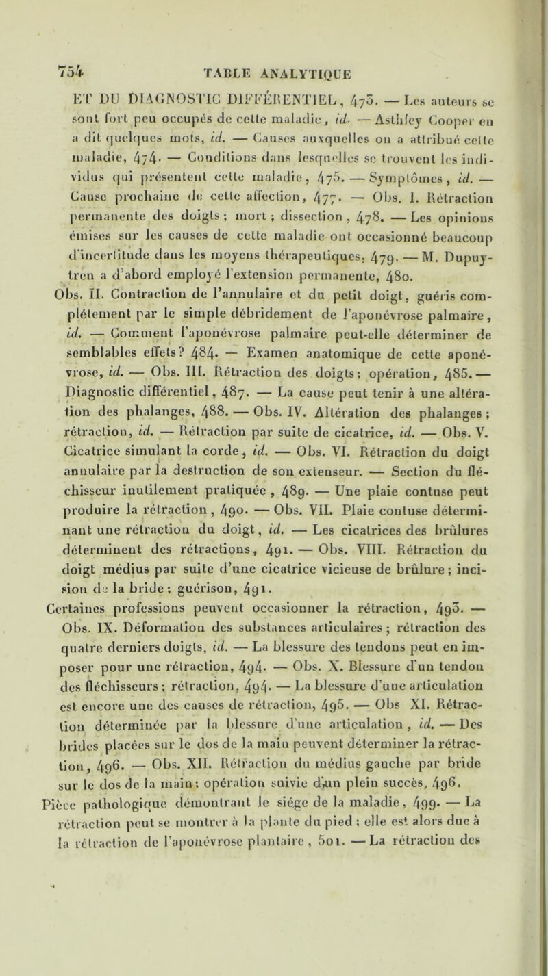 ET DU DIAGNOSTIC DIFFÉRENTIEL, 475. — Les auteurs se sont fort peu occupés de celte maladie, id. — Asthley Cooper en a dit quelques mots, id. — Causes auxquelles on a attribué celle maladie, 4/4- — Conditions dans lesquelles se trouvent les indi- vidus <pii présentent celle maladie, 475.—Symptômes, id.— Cause prochaine de cette affection, 477- — Obs. 1. Rétraction permanente des doigts; mort; dissection, 478. —Les opinions émises sur les causes de celte maladie ont occasionné beaucoup d'incertitude dans les moyens thérapeutiques. 47p. — M. Dupuy- tren a d’abord employé l’extension permanente, 48o. Obs. II. Contraction de l’annulaire et du petit doigt, guéris com- plètement par le simple débridement de l’aponévrose palmaire, id. — Comment l’aponévrose palmaire peut-elle déterminer de semblables effets? 484- — Examen anatomique de cette aponé- vrose, id. — Obs. III. Rétraction des doigts; opération, 485.— Diagnostic différentiel, 487. — La cause peut tenir à une altéra- tion des phalanges, 488. — Obs. IV. Altération des phalanges ; rétraction, id. — Rétraction par suite de cicatrice, id. — Obs. V. Cicatrice simulant la corde, id. — Obs. VI. Rétraction du doigt annulaire par la destruction de son extenseur. — Section du flé- chisseur inutilement pratiquée , 489. — Une plaie contuse peut produire la rétraction, 4gt>- —Obs. Vil. Plaie contuse détermi- nant une rétraction du doigt, id. —Les cicatrices des brûlures déterminent des rétractions, 491* — Obs. VIII. Rétraction du doigt médius par suite d’une cicatrice vicieuse de brûlure; inci- sion de la bride; guérison, 491 - Certaines professions peuvent occasionner la rétraction, 49^. — Obs. IX. Déformation des substances articulaires ; rétraction des quatre derniers doigts, id. — La blessure des tendons peut en im- poser pour une rétraction, 4p4- — Obs. X. Blessure d un tendon des fléchisseurs ; rétraction, 494- — La blessure d’une articulation est encore une des causes de rétraction, 495. — Obs XI. Rétrac- tion déterminée par la blessure d’une articulation, id. — Des brides placées sur le dos de la maiu peuvent déterminer la rétrac- tion , 496. — Obs. XII. Rétraction du médius gauche par bride sur le dos de la main; opération suivie diun plein succès, 496. Pièce pathologique démontrant le siège de la maladie, 499- —La rétraction peut se montrer à la plante du pied : elle est alors duc à la rétraction de l'aponévrose plantaire, 5oi. —La rétraction des