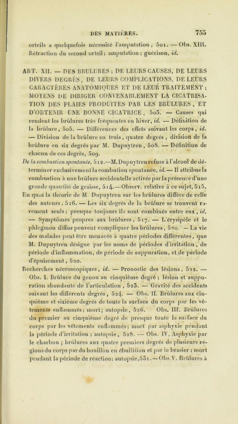 orteils a quelquefois nécessité l’amputation, 5oi. — OI>s. XIII. Rétraction du second orteil; amputation; guérison, id. ART. XII. — DES BRULURES ; DE LEURS CAUSES, DE LEURS DIVERS DEGRÉS, DE LEURS .COMPLICATIONS, DE LEURS CARACTÈRES ANATOMIQUES ET DE LEUR TRAITEMENT ; MOYENS DE DIRIGER CONVENABLEMENT LA CICATRISA- TION DES PLAIES PRODUITES PAR LES BRULURES, ET D’OBTENIR UNE BONNE CICATRICE, 5o3. — Causes qui rendent les brûlures très fréquentes en hiver, id. — Définition de la brûlure, 5o5. — Différences des effets suivant les corps, id. — Division de la brûlure en trois, quatre degrés , division de la brûlure en six degrés par M. Dupuytren, 5o8. — Définition de chacun de ces degrés, 509. De la combustion spontanée, 5i2.—M.Dupuytren refuse àl'alcool de dé- terminer exclusivement la combution spontanée, id. — Il attribue la combustion à une brûlure accidentelle activée par la présence d’une grande quantité de graisse, 514-—Observ. relative à ce sujet, 5i5. En quoi la théorie de M. Dupuytren sur les brûlures diffère de celle des auteurs, 5i6. — Les six degrés de la brûlure se trouvent ra- rement seuls; presque toujours ils sont combinés entre eux, id. — Symptômes propres aux brûlures, 5iy. — L érysipèle et le phlegmon diffus peuvent compliquer les brûlures, ûeo. — La vie des malades peut être menacée à quatre périodes différentes, que M. Dupuytren désigne par les noms de périodes d irritation, de période d’inflammation, de période de suppuration, et.de période d’épuisement, 520. Recherches nécroscopiques, id. —Pronostic des lésions, 522. — Obs. 1. Brûlure du genou au cinquième degré ; lésion et suppu- ration abondante de l’articulation , 523. — Gravité des accidents suivant les différents degrés, 521\. — Obs. II. Brûlures aux cin- quième et sixième degrés de toute la surface du corps par les vê- tements enflammés; mort; autopsie, 526. Obs. III. Brûlures du premier au cinquième degré de presque toute la surface du corps par les vêtements enflammés; mort par asphyxie pendant la période d’irritation ; autopsie, 528. — Obs. IV. Asphyxie par le charbon ; brûlures aux quatre premiers degrés de plusieurs ré- gions du corps par du bouillon en ébullition et par le brasier ; mort pendant la période de réaction; autopsie,53i. — Obs.V. Brûlures à