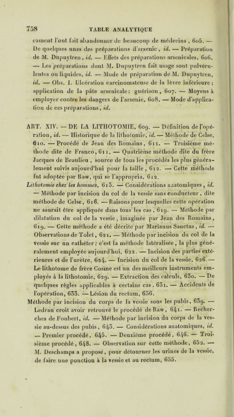 cament l’ont fait abandonner île beaucoup de médecins , 6o5. — De quelques unes des préparations d'arsenic , id. — Préparation de M. Dupuytren, id. — Effets des préparations arsenicales, 606. — Les préparations dont M. Dupuytren fait usage sont pulvéru- lentes ou liquides, id. — Mode de préparation de M. Dupuytren, id. — Obs. I. Ulcération carcinomateuse de la lèvre inférieure ; application de la pâte arsenicale; guérison, 607. — Moyens à employer contre les dangers de l’arsenic, 608, — Mode d’applica- tion de ces préparations, id. ART. XIV. — DE LA LITHOTOMIE, 609. — Définition de l’opé- ration, id. — Historique de la lithotomie, id. — Méthode de Celse, 610. —Procédé de Jean des Romains, 611. — Troisième mé- thode dite de Franco, 611. — Quatrième méthode dite du frère Jacques de Beaulieu , source de tous les procédés les plus généra- lement suivis aujourd’hui pour la taille, 612. — Cette méthode fut adoptée par Raw, qui se l'appropria, 612. Lithotomie chez les hommes, 6x5. — Considérations aaatomiques , id. — Méthode par incision du col de la vessie sans conducteur , dite méthode de Celse, 616. —Raisons pour lesquelles celte opération ne saurait être appliquée dans tous les cas, 619. — Méthode par dilatation du col de la vessie, imaginée par Jean des Romains, 619. — Celte méthode a été décrite par Marianus Sanctus, id. — Observations de Tolet, 621. — Méthode par incision du col de la vessie sur un cathéter ; c’est la méthode latéralisée, la plus géné- ralement employée aujourd’hui, 622. — Incision des parties exté- rieures et de l’urètre, 624* — Incision du col de la vessie, 626.— Le lithotome de frère Cosxne est un des meilleurs instruments em- ployés à la lithotomie, 629. — Extraction des calculs, 65o. — De quelques règles applicables à certains cas. 651. — Accidents de l'opération, 655. —Lésion du rectum, 656. Méthode par incision du corps de la vessie sous les pubis, 65g. — Ledran croit avoir retrouvé le procédé de Raw, 6/41. — Recher- ches de Foubert, id. — Méthode par incision du corps de la ves- sie au-dessus des pubis, 645. — Considérations anatomiques, id. — Premier procédé, 645. —Deuxième procédé, 646. — Troi- sième procédé, 648. — Observation sur cette méthode, 652. — M. Deschamps a proposé, pour détourner les urines de la vessie, de faire une ponction à la vessie et au rectum, 655.