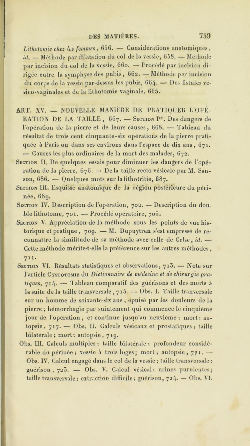 Lithotomie chez les femmes, 656. — Considérations anatomiques, id. — Méthode par dilatation du col de la vessie, 658. — Méthode par incision du col de la vessie, 66o. — Procédé par incision di- rigée eu Ire la symphyse des pubis, 662. — Méthode par incision du corps de la vessie par-dessus les pubis, 664. — Des fistules vé- sico-vaginales et de la lithotomie vaginale, 665. ART. XV. — NOUVELLE MANIÈRE DE PRATIQUER L’OPÉ- RATION DE LA TAILLE , 667. — Section I1C. Des dangers de l opération de la pierre et de leurs causes, 668. — Tableau du résultat de trois cent cinquante-six opérations de la pierre prati- quée à Paris ou dans ses environs dans l’espace de dix ans, 671. — Causes les plus ordinaires de la mort des malades, 672. Section II. De quelques essais pour diminuer les dangers de l’opé- ration de la pierre, 676. — Delà taille recto-vésicale parM. San- son, 686. — Quelques mots sur laüthotritie, 687. Section 111. Esquisse anatomique de la région postérieure du péri- née, 68g. Section IV. Description de l’opération, 702. —Description du dou ble lithotome, 701. — Procédé opératoire, 706. Section V. Appréciation de la méthode sous les points de vue his- torique et pratique , 709. — M. Dupuytren s’est empressé de re- connaître la similitude de sa méthode avec celle de Celse, id. — Celte méthode mérite-t-elle la préférence sur les autres méthodes , 7x1. Section VI. Résultats statistiques et observations, 710. — Note sur l’article Cystotomie du Dictionnaire de médecine et de chirurgie pra- tiques, 714. — Tableau comparatif des guérisons et des morts à la suite de la taille transversale , 715. — Obs. I. Taille tranversale sur un homme de soixante-six aus , épuisé par les douleurs de la pierre ; hémorrhagie par suintement qui commence le cinquième jour de l’opération, et continue jusqu’au neuvième; mort; au- topsie, 717. — Obs. IL Calculs vésicaux et prostatiques; taille bilatérale; mort; autopsie, 71g. Obs. III. Calculs multiples ; taille bilatérale ; profondeur considé- rable du périnée; vessie à trois loges; mort; autopsie, 721. —■ Obs. IV. Calcul engagé dans le col de la vessie ; taille transversale ; guérison, 720. — Obs. V. Calcul vésical; urines purulentes; taille transversale ; extraction difficile; guérison, 724. — Obs. VI.