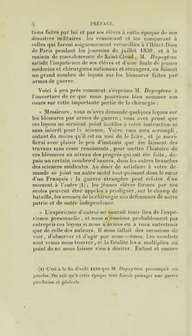 M lions faites par lui el par ses élèves à cetie époque de nos désastres militaires, les réunissant et les comparant à celles qui furent soigneusement recueillies à l’Hôtel-Dieu de Paris pendant les journées do juillet 1830, et à la îuaison de convalescence de Saint-Cloud , M. Dupuytren satisfit l’impatience de ses elèves et d'uoe foule de jeunes médecins et chirurgiens nationaux et étrangers, en faisant un grand nombre de leçons sur les blessures faites par armes de guerre. Voici à peu près comment s’exprima M. Dupuytren à l’ouverture de ce que nous pourrions bien nommer son cours sur cette importante partie de la chirurgie : « Messieurs , vous m’avez demandé quelques leçons sur les blessures par armes de guerre ; vous avez pensé que ces leçons ne seraient point inutiles à votre instruction ni sans intérêt pour la science. Votre vœu sera accompli, autant du moins qu’il est en moi de le faire, et je sacri- fierai avec plaisir le peu d’instants que me laissent des travaux sans cesse renaissants , pour mettre l’histoire de ces blessures au niveau des progrès qui ont été faits , de- puis un certain nombred’annees, dans les autres branches des sciences médicales. Au désir de satisfaire à votre de mande se joint un autre motif tout-puissant dans le cœur d’un Français : la guerre étrangère peut éclater d’un moment à l’autre (1) ; les jeunes élèves formés par nos écoles peuvent être appelés à prodiguer, sur le champ de bataille, les secours de la chirurgie aux défenseurs de notre patrie et de notre indépendance. « L’expérience d’autrui ne saurait tenir lieu de l’expé- rience personnelle , et nous n’eussions probablement pas entrepris ces leçons si nous n avions eu à vous entretenir que de celle des auteurs. Il nous fallait des occasions de voir, d’observer et d’agir par nous-mêmes. Les combats sont venus nous trouver, et la fatalité les a multipliés au {joint de ne nous laisser rien à désirer. Enfant et encore (t) C’est à la fia d’août 18.0 qae M. Dupuytren prononçait ces paroles. On sait qu’à cette époque tout faisait présager une guerre prochaine et générale.