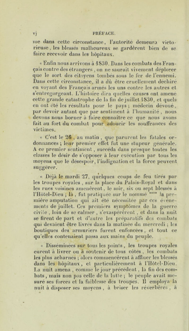 nie dans cette circonstance, l’autorité demeura victo- rieuse . les blessés malheureux se gardèrent bien de se faire recevoir dans les hôpitaux. « Enfin nous arrivons à 4S30. Dans les combats desFran- çais contre des étrangers , on ne saurait vivement déplorer que le sort des citoyens tombés sous le fer de l’ennemi. Dans cette circonstance, il a dû être cruellement déchiré en voyant des Français armés les uns contre les autres et s’entregorgeant. L’histoire dira quelles causes ont amené cette grande catastrophe de la fin de juillet 1830, et quels en ont été les résultats pour le pays ; médecin dévoué , par devoir autant que par sentiment à l’humanité , nous devons nous borner à faire connaître ce que nous avons fait au fort du combat pour adoucir les souffrances des victimes. « C’est le ‘26 , au matin , que parurent les fatales or- donnances ; leur premier effet fut une stupeur générale. A ce premier sentiment, succéda dans presque toutes les classes le désir de s’opposer à leur exécution par tous les moyens que le désespoir, l’indignation et la force peuvent suggérer. « Déjà le mardi 27, quelques coups de feu tirés par les troupes royales , sur la place du Palais-Royal et dans les rues voisines amenèrent, le soir, six ou sept blessés à l’Hôtel-Dieu ; là , fut pratiquée sur le nommé **** ia pre- mière amputation qui ait été nécessitée par ces événe- ments de juillet. Ces premiers symptômes de la guerre civile , loin de se calmer , s’exaspérèrent , et dans la nuit se firent de part et d’autre les préparatifs des combats qui devaient être livrés dans la matinée du mercredi ; les boutiques des armuriers furent enfoncées , et tout ce qu’elles contenaient passa aux mains du peuple. « Disséminées sur tous les points , les troupes royales eurent à livrer ou à soutenir de tous côtes , les combats les plus acharnés ; alors commencèrent à affluer les blessés dans les hôpitaux, et particulièrement à l’Hôtel-Dieu. La nuit amena , comme le jour précédent, la fin des com- bats, mais non pas celle de la lutte ; le peuple avait me- suré ses forces et la faiblesse des troupes. Il employa la nuit à disposer ses moyens , à briser les réverbères , à
