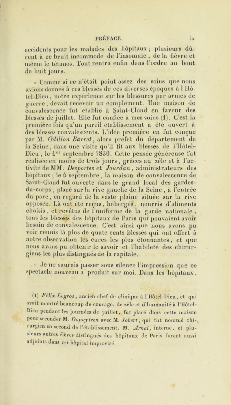 accidents pour les malades des hôpitaux ; plusieurs dû- vent à ce bruit incommode de l’insomnie , de la fièvre et même le tétanos. Tout rentra enfin dans l’ordre au bout de huit jours. « Comme si ce n’était point assez des soins que nous avions donnés à ces blessés de ces diverses époques à 1 Hô- tel-Dieu , notre expérience sur les blessures par armes de guerre , devait recevoir un complément. Une maison de convalescence fut établie à Saint-Cloud en faveur des blesses de juillet. Elle fut confiée à mes soins (1). C’est la première fois qu’un pareil établissement a été ouvert à des blesses convalescents. L’idce première en fut conçue par M. Oclillon Barrot, alors prefet du département de la Seine, dans une visite qu’il fit aux blessés de l’Hôlel- Dieu , le '1er septembre 1830. Cette pensée généreuse fut realisee en moins de trois jours , grâces au zèle et à l’ac- tivité de MM. Desportes et Jourdan, administrateurs des hôpitaux ; le 4 septembre , la maison de convalescence de Saint-Cloud fut ouverte dans le grand local des gardes- du-corps , placé sur la rive gauche de, la Seine , à l’entrée du parc, en regard de la vaste plaine situee sur la rive opposée. Là ont ete reçus, hébergés, nourris d’aliments choisis , et revêtus de l’uniforme de la garde nationale , tous les blessés des hôpitaux de Paris qui pouvaient avoir besoin de convalescence. C’est ainsi que nous avons pu voir réunis là plus de quate cents blessés qui ont offert à notre observation les cures les plus étonnantes , et que nous avons pu obtenir le savoir et l’habileté des chirur- giens les plus distingues de la capitale. •' Je ne saurais passer sous silence l’impression que ce spectacle nouveau a produit sur moi. Dans les hôpitaux , (l) Félix Legros, ancien chef de clinique à Îllôtel-Dieu, et qui avait montre beaucoup de courage, de zèle et d'humanité à l’Hôtel* Dieu pendant les journées de juillet, fut placé dans cette maison pour seconder M. Dupujrtrcn avec M Jobert, qui fut nommé chi- rurgien en second de l'établissement. M. Arnal, interne, et plu- sieurs autres élèves distingués des hôpitaux de Paris furent aussi adjoints dans cet hôpital improvisé.