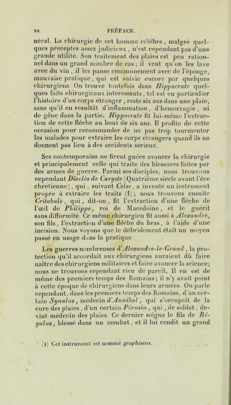 néral. La chirurgie de cet homme célèbre, malgré quel- ques préceptes assez judicieux , n’est cependant pas d’une grande utilité. Son traitement des plaies est peu ration- nel dans un grand nombre de cas; il veut qu’on les lave avec du vin , il les panse communément avec de l’éponge, mauvaise pratique , qui est suivie encore par quelques chirurgiens. On trouve toutefois dans Hippocrate quel- ques faits chirurgicaux intéressants, tel est en particulier l’histoire d’un corps étranger , resté six ans dans une plaie, sans qu’il en résultent d’inflammation , d’hémorragie , ni de gêne dans la partie. Hippocrate fit lui-même l’extrac- tion de cette flèche au bout de six ans. Il profite de cette occasion pour recommander de ne pas trop tourmenter les malades pour extraire les corps etrangers quand ils ne donnent pas lieu à des accidents sérieux. Ses contemporains ne firent guère avancer la chirurgie et principalement celle qui traite des blessures faites par des armes de guerre. Parmi ses disciples, nous trouvons cependant Dioclès de Caryste (Quatrième siècle avant l’ère chrétienne), qui , suivant Celse, a inventé un instrument propre à extraire les traits (1) ; nous trouvons ensuite Critohulè , qui, dit-on , fit l’extraction d’une flèche de l’œil de Philippe, roi de Macedoine, et le guérit sans difformité. Ce même chirurgien fit aussi à Alexandre, son fils, l’extraction d’une flèche du bras, à i'aide d’une incision. Nous voyons que le débridement était un moyen passé en usage dans la pratique. Les guerres nombreuses iVAlexandre-le-Grand , la pro- tection qu’il accordait aux chirurgiens auraient du faire naître des chirurgiens militaires et faire avancer la science; nous ne trouvons cependant rien de pareil. 11 en est de même des premiers temps des Romains; il n’y avait point à cette époque de chirurgiens dans leurs armées. On parle cependant, dans les premiers temps des Romains, d’un cer- tain Synalus, médecin d'Annibal, qui s’occupait de la cure des plaies , d’un certain Pérusin, qui , de soldat, de- vint médecin des plaies. Ce dernier soigna le fils de lié- y vins} blessé dans un combat, et il lui rendit un grand (1) Cet instrument est nommé graphiscos.