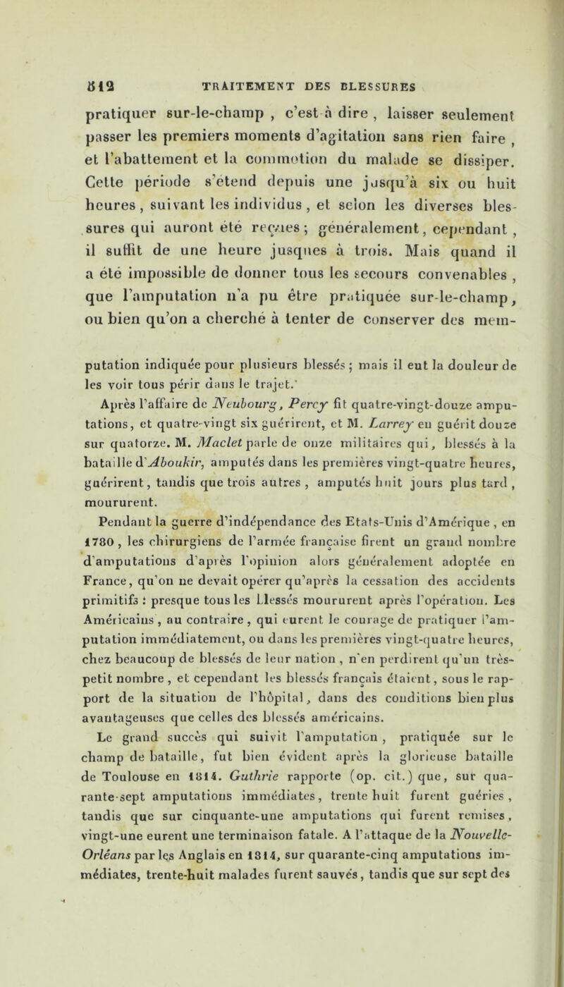 pratiquer sur-le-champ , c’est à dire , laisser seulement passer les premiers moments d’agitation sans rien faire , et l’abattement et la commotion du malade se dissiper. Celte période s’étend depuis une jusqu’à six ou huit heures , suivant les individus , et selon les diverses bles- sures qui auront été recvies ; généralement, cependant , il sullit de une heure jusques à trois. Mais quand il a été impossible de donner tous les secours convenables , que l’amputation n’a pu être pratiquée sur-le-champ, ou bien qu’on a cherché à tenter de conserver des raem- putation indiquée pour plusieurs blessés; mais il eut la douleur de les voir tous périr dans le trajet. Après l’affaire de Neubourg, Percy fît quatre-vingt-douze ampu- tations, et quatre-vingt six guérirent, et M. Larrey en guérit douze sur quatorze. M. Maclet parle de onze militaires qui, blessés à la bataille à'Aboukir, amputés dans les premières vingt-quatre heures, guérirent, tandis que trois autres , amputés huit jours plus tard , moururent. Pendant la guerre d’indépendance des Etats-Unis d’Amérique , en 1780, les chirurgiens de l’armée française firent un grand nombre damputations d’après l'opinion alors généralement adoptée en France, qu’on ne devait opérer qu’après la cessation des accidents primitifs: presque tous les blessés moururent après l’opération. Les Américains , au contraire, qui eurent le courage de pratiquer l’am- putation immédiatement, ou dans les premières vingt-quatre heures, chez beaucoup de blessés de leur nation , n'en perdirent qu’un très- petit nombre , et cependant les blessés français étaient, sous le rap- port de la situation de l’hôpital, dans des conditions bien plus avantageuses que celles des blessés américains. Le grand succès qui suivit l’amputation , pratiquée sur le champ de bataille, fut bien évident après la glorieuse bataille de Toulouse en 1814. Guthrie rapporte (op. cit.)que, sur qua- rante-sept amputations immédiates, trente huit furent guéries, tandis que sur cinquante-une amputations qui furent remises, vingt-une eurent une terminaison fatale. A l’attaque de la Nouvelle- Orléans parles Anglais en 1814, sur quarante-cinq amputations im- médiates, trente-huit malades furent sauvés, tandis que sur sept des