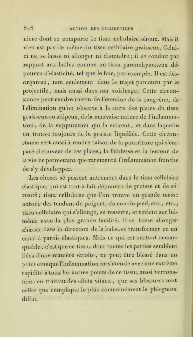 nière dont se comporte le tissu cellulaire séreux. Mais il n’en est pas de même du tissu cellulaire graisseux. Celui- ci ne se laisse ni allonger ni distendre; il se conduit par rapport aux balles comme un tissu parenchymateux dé- pourvu d’élasticité, tel que le foie, par exemple. Il est dés- organisé , non seulement dans le trajet parcouru par le projectile , mais aussi clans son voisinage. Cette circon- stance peut rendre raison de l’étendue de la gangrène, de l’élimination qu’on observe à la suite des plaies du tissu graisseuxouadipeux, delà mauvaise nature de l’inflamma- tion , de la suppuration qui la suivent, et dans laquelle on trouve toujours de la graisse liquéfiée. Cette circon- stance sert aussi à rendre raison de la pourriture qui s’em- pare si souvent de ces plaies; la faiblesse et la lenteur de la vie ne permettant que rarement à l’inflammation franche de s’y développer. Les choses sé passent autrement dans le tissu cellulaire élastique, qui est tout-cà-fait dépourvu de graisse et de sé rosité ; tissu cellulaire que l’on trouve en grande masse autour des tendons du poignet, du cou-de-pied, etc., etc. ; tissu cellulaire qui s’allonge, se resserre, et revient sur lui- mêtne avec la plus grande facilité. Il se laisse allonger chasser dans la direction de la balle, et transformer en un canal à parois élastiques. Mais ce qui est surtout remar- quable, c’est que ce tissu, dont toutes les parties semblent liées d’une manière étroite, ne peut être blessé dans un point sans que l’inflammation ne s’étende avec une extrême rapidité à tous les autres points de ce tissu; aussi verrons- nous en traitant des effets vitaux , que ses blessures sont celles que complique le plus communément le phlegmon diffus.