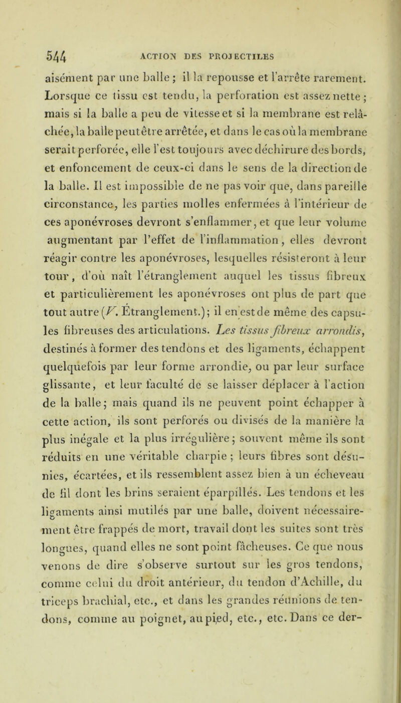 aisément par une balle ; il la repousse et l’arrête rarement. Lorsque ce tissu est tendu, la perforation est assez nette; mais si la balle a peu de vitesse et si la membrane est relâ- chée, la balle peutêlre arrêtée, et dans le cas où la membrane serait perforée, elle l’est toujours avec déchirure des bords, et enfoncement de ceux-ci dans le sens de la direction de la balle. Il est impossible de ne pas voir que, dans pareille circonstance, les parties molles enfermées à l’intérieur de ces aponévroses devront s’enflammer, et que leur volume augmentant par l’effet de l’inflammation, elles devront réagir contre les aponévroses, lesquelles résisteront à leur tour, d’où naît l’étranglement auquel les tissus fibreux et particulièrement les aponévroses ont plus de part que tout autre (Z7. Etranglement.); il en est de même des capsu- les fibreuses des articulations. Les tissus fibreux arrondis, destinés à former des tendons et des ligaments, échappent quelquefois par leur forme arrondie, ou par leur surface glissante, et leur faculté de se laisser déplacer à l'action de la balle; mais quand ils ne peuvent point échapper à cette action, ils sont perforés ou divisés de la manière la plus inégale et la plus irrégulière; souvent même ils sont réduits en une véritable charpie ; leurs fibres sont désu- nies, écartées, et ils ressemblent assez bien à un écheveau de fil dont les brins seraient éparpillés. Les tendons et les ligaments ainsi mutilés par une balle, doivent nécessaire- ment être frappés de mort, travail dont les suites sont très longues, quand elles ne sont point fâcheuses. Ce que nous venons de dire s’observe surtout sur les gros tendons, comme celui du droit antérieur, du tendon d’Achille, du triceps brachial, etc., et dans les grandes réunions de ten- dons, comme au poignet, aupijed, etc., etc. Dans ce der-