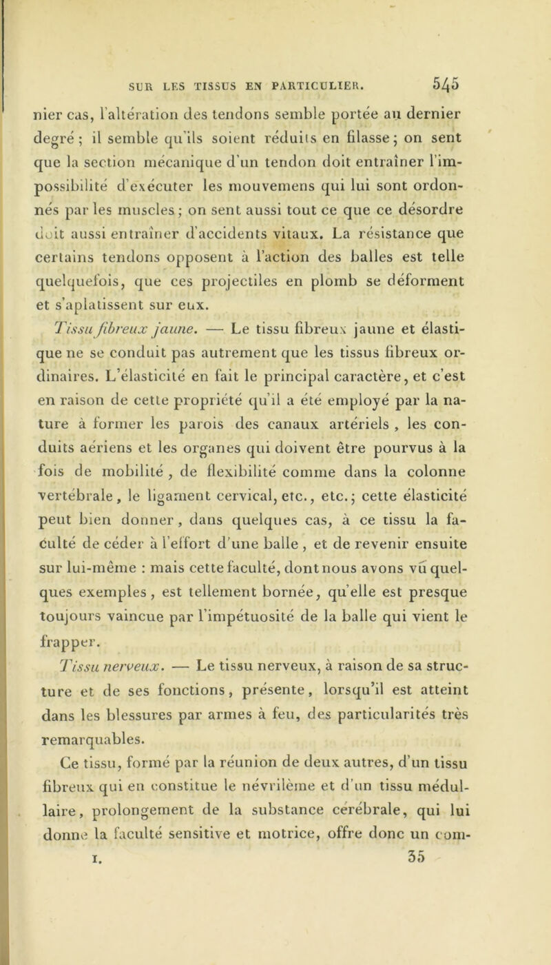 nier cas, l'altération des tendons semble portée au dernier degré; il semble qu’ils soient réduits en filasse; on sent que la section mécanique d’un tendon doit entraîner l’im- possibilité d’exécuter les mouvemens qui lui sont ordon- nés par les muscles; on sent aussi tout ce que ce désordre doit aussi entraîner d’accidents vitaux. La résistance que certains tendons opposent à l’action des balles est telle quelquefois, que ces projectiles en plomb se déforment et s’aplatissent sur eux. Tissu fibreux jaune. — Le tissu fibreux jaune et élasti- que ne se conduit pas autrement que les tissus fibreux or- dinaires. L’élasticité en fait le principal caractère, et c’est en raison de cette propriété qu’il a été employé par la na- ture à former les parois des canaux artériels , les con- duits aériens et les organes qui doivent être pourvus à la fois de mobilité , de flexibilité comme dans la colonne vertébrale, le ligament cervical, etc., etc.; cette élasticité peut bien donner , dans quelques cas, à ce tissu la fa- culté de céder à l’effort d une balle , et de revenir ensuite sur lui-même : mais cette faculté, dont nous avons vu quel- ques exemples, est tellement bornée, quelle est presque toujours vaincue par l’impétuosité de la balle qui vient le frapper. Tissu nerveux. — Le tissu nerveux, à raison de sa struc- ture et de ses fonctions, présente, lorsqu’il est atteint dans les blessures par armes cà feu, des particularités très remarquables. Ce tissu, formé par la réunion de deux autres, d’un tissu fibreux qui en constitue le névrilèrne et d’un tissu médul- laire , prolongement de la substance cérébrale, qui lui donne la faculté sensitive et motrice, offre donc un eom- 35 i.