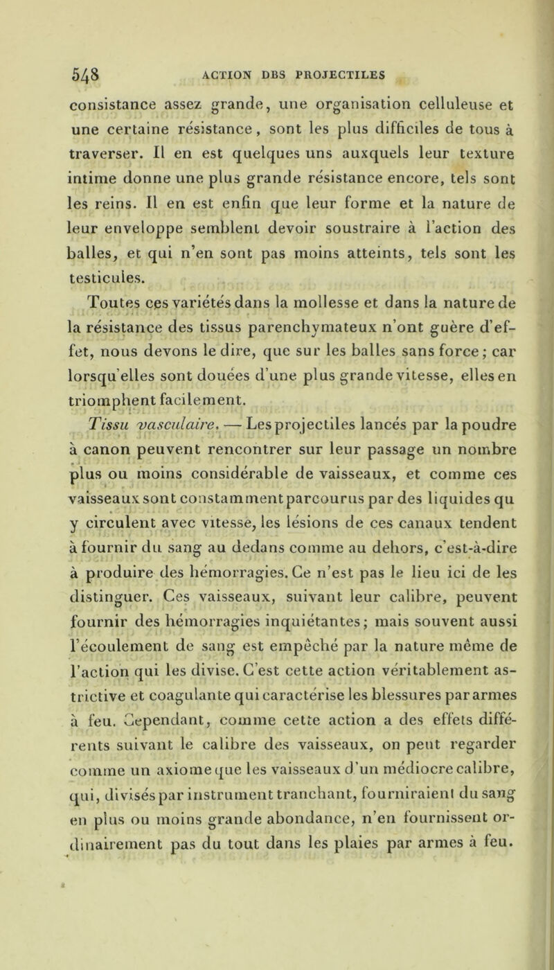 consistance assez grande, une organisation celluleuse et une certaine résistance, sont les plus difficiles de tous à traverser. Il en est quelques uns auxquels leur texture intime donne une plus grande résistance encore, tels sont les reins. Il en est enfin que leur forme et la nature de leur enveloppe semblent devoir soustraire à l’action des balles, et qui n’en sont pas moins atteints, tels sont les testicules. Toutes ces variétés dans la mollesse et dans la nature de la résistance des tissus parenchymateux n’ont guère d’ef- fet, nous devons le dire, que sur les balles sans force ; car lorsqu’elles sont douées d’une plus grande vitesse, elles en triomphent facilement. Tissu vasculaire, — Les projectiles lancés par la poudre à canon peuvent rencontrer sur leur passage un nombre plus ou moins considérable de vaisseaux, et comme ces vaisseaux sont constamment parcourus par des liquides qu y circulent avec vitesse, les lésions de ces canaux tendent à fournir du sang au dedans comme au dehors, c’est-à-dire à produire des hémorragies. Ce n’est pas le lieu ici de les distinguer. Ces vaisseaux, suivant leur calibre, peuvent fournir des hémorragies inquiétantes; mais souvent aussi l’écoulement de sang est empeché par la nature même de l’action qui les divise. C est cette action véritablement as- trictive et coagulante qui caractérise les blessures par armes à feu. Cependant, comme cette action a des effets diffé- rents suivant le calibre des vaisseaux, on peut regarder comme un axiome que les vaisseaux d’un médiocre calibre, qui, divisés par instrument tranchant, fourniraient du sang en plus ou moins grande abondance, n’en fournissent or- dinairement pas du tout dans les plaies par armes à feu.