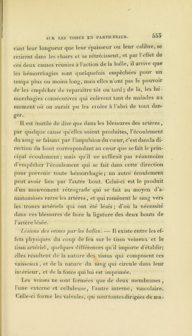 555 vant leur longueur que leur épaisseur ou leur calibre, se retirent dans les chairs et se rétrécissent, et par 1 ellet de ces deux causes réunies à l’action de la balle, il arrive que les hémorrhagies sont quelquefois empêchées pour un temps plus ou moins long, mais elles n’ont pas le pouvoir de les empêcher de reparaître tôt ou tard ; de là, les hé- morrhagies consécutives qui enlèvent tant de malades au moment où on aurait pu les croire à l’abri de tout dan- ger. Il est inutile de dire que dans les blessures des artères , par quelque cause qu’elles soient produites, l’écoulement du sang se faisant par l’impulsion du cœur, c’est dansla di- rection du bout correspondant au cœur que se fait le prin- cipal écoulement; mais qu’il ne suffirait pas néanmoins d’empêcher l’écoulement qui se fait dans cette direction pour prévenir toute hémorrhagie; un autre écoulement peut avoir lieu par l’autre bout. Celui-ci est le produit d’un mouvement rétrograde qui se fait au moyen d’a- nastomoses entre les artères, et qui ramènent le sang vers les troncs artériels qui ont été lésés ; d’où la nécessité dans ces blessures de faire la ligature des deux bouts de l’artère lésée. Lésions (les veines parles balles. — Il existe entre les ef- fets physiques du coup de feu sur le tissu veineux et le tissu artériel, quelques différences qu il importe d’établir; elles résultent de la nature des tissus qui composent ces vaisseaux, et de la nature du sang qui circule dans leur intérieur, et de la force qui lui est imprimée. Les veines ne sont formées que de deux membranes , lune externe et celluleuse, l’autre interne, vasculaire. Celle-ci forme les valvules, qui sont toutes dirigées de ma-