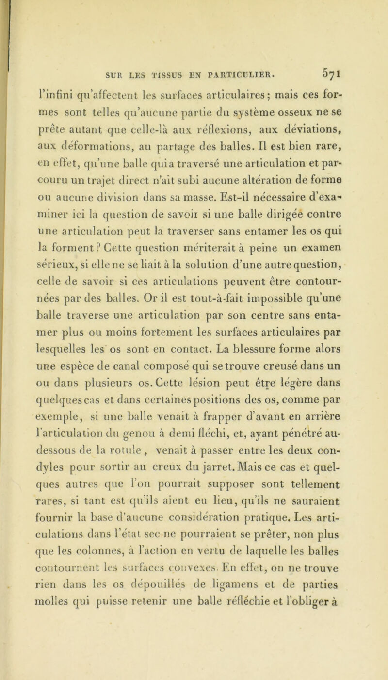 l’infini qu’affectent les surfaces articulaires; mais ces for- mes sont telles qu’aucune partie du système osseux ne se prête autant que celle-là aux réflexions, aux déviations, aux déformations, au partage des balles. Il est bien rare, en effet, qu’une balle quia traversé une articulation et par- couru un trajet direct n’ait subi aucune altération de forme ou aucune division dans sa masse. Est-il nécessaire d’exa- miner ici la question de savoir si une balle dirigée contre une articulation peut la traverser sans entamer les os qui la forment ? Cette question mériterait à peine un examen sérieux, si elle ne se liait à la solution d’une autre question, celle de savoir si ces articulations peuvent être contour- nées par des balles. Or il est tout-à-fait impossible qu’une balle traverse une articulation par son centre sans enta- mer plus ou moins fortement les surfaces articulaires par lesquelles les os sont en contact. La blessure forme alors une espèce de canal composé qui se trouve creusé dans un ou dans plusieurs os. Cette lésion peut être légère dans quelques cas et dans certaines positions des os, comme par exemple, si une balle venait à frapper d’avant en arrière l’articulation du genou à demi fléchi, et, ayant pénétré au- dessous de la rotule , venait à passer entre les deux con- dyles pour sortir au creux du jarret. Mais ce cas et quel- ques autres que l’on pourrait supposer sont tellement rares, si tant est qu’ils aient eu lieu, qu’ils ne sauraient fournir la base d’aucune considération pratique. Les arti- culations dans l’état sec ne pourraient se prêter, non plus que les colonnes, à l’action en vertu de laquelle les balles contournent les surfaces convexes. En effet, on ne trouve rien dans les os dépouillés de ligamens et de parties molles qui puisse retenir une balle réfléchie et l’obliger à