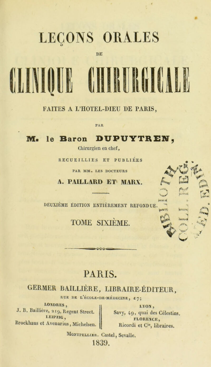 FAITES A L’IIOTEL-DIEU DE PARIS, M. le Baron DU PU Y TB EN , Chirurgien en chef, RECUEILLIES ET PUBLIEES TAR MM. I.ES DOCTEURS A. PAILLARD ET MARX. *4' DEUXIÈME ÉDITION ENTIÈREMENT REFONDUE. * TOME SIXIEME. A . I *—•* Re2*vJ» CU w. iB > * o ►w* PARIS. GERMER BAILLIÈRE, LIBRAIRE-ÉDITELR, RUE DE L*ECOLE-DE-MEDECINE , I 7 ; I.OXDRES , J. B. Baillière, 219, R.egent Street. LEIPZIG , Brockhaus et Avenarius, Michelsen. LYON , Savy, 491 q,iai des Célestins. FLORENCE, Ricordi et C‘% libraires. Montpellier. Castel, Sevalle. 1839.