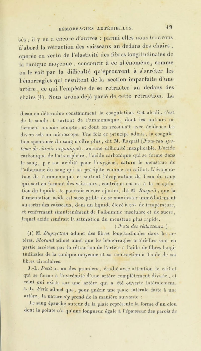m ses ; il y en a encore d’autres : parmi elles nous trouvons d’abord la rétraction des vaisseaux au dedans des chairs , opérée en vertu de l’élasticité des fibres longitudinales de la tunique moyenne , concourir à ce phénomène, comme on le voit par la difficulté qu’éprouvent à s’arrêter les hémorragies qui résultent de la section imparfaite d une artère , ce qui l’empêche de se rétracter au dedans des chairs (1). Nous avons déjà parlé de cette rétraction. La d’eau en détermine constamment la coagulation. Cet alcali , c’est de la soude et surtout de l’ammoniaque, dont les auteurs ne tiennent aucune compte , et dont on reconnaît avec évidence les divers sels au microscope. Une fois ce principe admis, la coagula- tion spontanée du sang n’ofire plus , dit INI. Raspail (Nouveau sys- tème cle chimie organique) , aucune difficulté inexplicable. L’acide carbonique de l’atmosphère , l’acide carbonique qui se forme dans le sang, p r sou avidité pour l'oxygèue, sature le menstrue de l’albumine du sang qui se précipite comme un caillot. L’évapora- tion de l’ammoniaque et suitout l'évaporation de l’eau du sang qui sort en fumant des vaisseaux, contribue encore à la coagula- tion du liquide. Je pourrais encore ajouter, dit M. Raspail , que la fermentation acide est susceptible de se manifester immédiatement au sortir des vaisseaux, dans un liquide élevé à 57° de température, et renfermant simultanément de l’albumine insolubre et de sucre, lequel acide rendrait la saturation du menstrue plus rapide. ( Note des réducteurs. ) (l) M. Dupuytren admet, des fibres longitudinales dans les ar- tères. Morand admet aussi que les hémorragies artérielles sont en partie arrêtées par la rétraction de l’artère à l’aide de fibres longi- tudinales de la tunique moyenne et sa contraction à l’aide de ses fibres circulaires. J.-L. Petit a , uu des premiers , étudié avec attention le caillot qui se forme à l’extrémité d’une artère complètement divisée , et celui qui existe sur une artère qui a été ouverte latéralement. J.-L. Petit admet que, pour guérir une plaie latérale faite à une artere , la nature s’y preud de la manière suivante : Le sang épanché autour de la plaie représente la forme d’un clou dont la pointe n’a qu'une longueur égale à l épaisseur des parois de