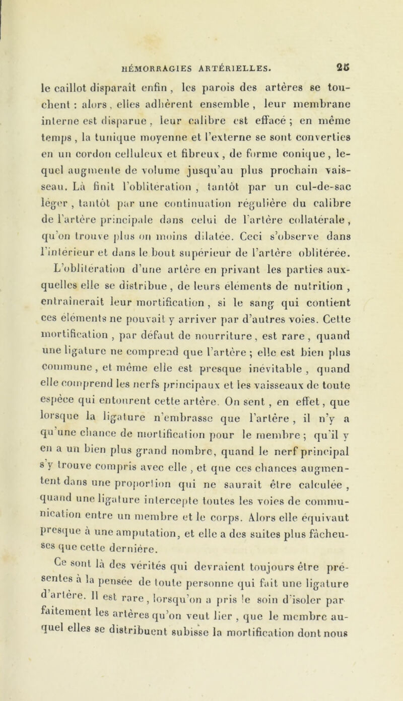 le caillot disparaît enfin , les parois des artères se tou- chent : alors, elles adhèrent ensemble, leur membrane interne est disparue , leur calibre est effacé; en même temps, la tunique moyenne et l’externe se sont converties en un cordon celluleux et fibreux, de forme conique, le- quel augmente de volume jusqu’au plus prochain vais- seau. Là finit l’oblitération , tantôt par un cul-de-sac léger , tantôt par une continuation régulière du calibre de l’artère principale dans celui de l’artère collatérale, qu on trouve plus on moins dilatée. Ceci s’observe dans l’intérieur et dans le bout supérieur de l’artère oblitérée. L’oblitération d’une artère en privant les parties aux- quelles elle se distribue, de leurs éléments de nutrition , entraînerait leur mortification , si le sang qui contient ces éléments ne pouvait y arriver par d’autres voies. Cette mortification , par défaut de nourriture, est rare, quand une ligature ne comprend que l’artère ; elle est bien plus commune , et même elle est presque inévitable , quand elle comprend les nerfs principaux et les vaisseaux de toute espèce qui entourent cette artère. On sent , en effet, que lorsque la ligature n’embrasse que l’artère , il n’y a qu une chance de mortification pour le membre; qu il y en a un bien plus grand nombre, quand le nerf principal s y trouve compris avec elle , et que ces chances augmen- tent dans une proportion qui ne saurait être calculée, quand une ligature intercepte toutes les voies de commu- nication entre un membre et le corps. Alors elle équivaut presque à une amputation, et elle a des suites plus fâcheu- ses que cette dernière. Ce sont là des vérités qui devraient toujours être pré- sentes à ia pensée de toute personne qui fait une ligature d artèie. Il est rare, lorsqu’on a pris le soin d isoler par faitcment les artères qu’on veut lier , que le membre au- quel elles se distribuent subisse la mortification dont nous