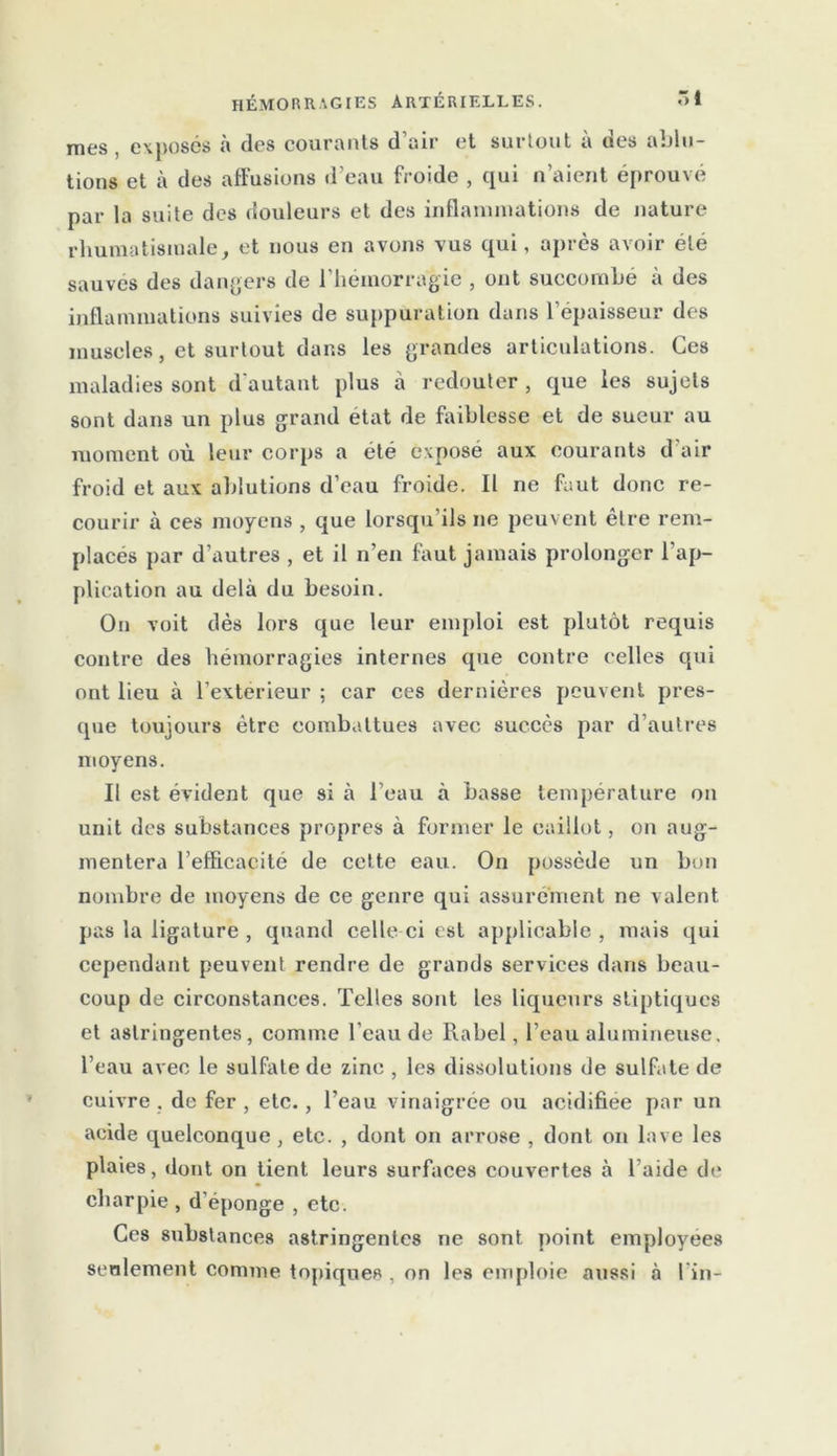 mes exposés à des courants d’air et surtout à des ablu- tions et à des affusions d’eau froide , qui n’aient éprouvé par la suite des douleurs et des inflammations de nature rhumatismale, et nous en avons vus qui, après avoir été sauves des dangers de l’hémorragie , ont succombé à des inflammations suivies de suppuration dans l’épaisseur des muscles, et surtout dans les grandes articulations. Ces maladies sont d'autant plus à redouter, que les sujets sont dans un plus grand état de faiblesse et de sueur au moment où leur corps a été exposé aux courants d'air froid et aux ablutions d’eau froide. Il ne faut donc re- courir à ces moyens , que lorsqu’ils ne peuvent être rem- placés par d’autres , et il n’en faut jamais prolonger l’ap- plication au delà du besoin. On voit dès lors que leur emploi est plutôt requis contre des hémorragies internes que contre celles qui ont lieu à l’extérieur ; car ces dernières peuvent pres- que toujours être combattues avec succès par d’autres moyens. Il est évident que si à l’eau à basse température on unit des substances propres à former le caillot, on aug- mentera l’efficacité de cette eau. On possède un bon nombre de moyens de ce genre qui assurément ne valent pas la ligature , quand celle ci est applicable , mais qui cependant peuvent rendre de grands services dans beau- coup de circonstances. Telles sont les liqueurs stiptiques et astringentes, comme l'eau de lia bel, l’eau alumineuse, l’eau avec le sulfate de zinc , les dissolutions de sulfate de cuivre . de fer , etc., l’eau vinaigrée ou acidifiée par un acide quelconque , etc. , dont on arrose , dont on lave les plaies, dont on tient leurs surfaces couvertes à l’aide de charpie , d’éponge , etc. Ces substances astringentes ne sont point employées seulement connue topiques , on les emploie aussi à l'in-