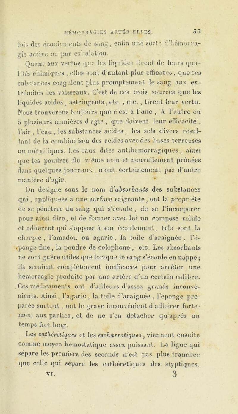 fois tics écoulement!.! de sang, enfin une sorte d’hémorra- gie active ou par exhalation. Quant aux vertus que les liquides tirent de leurs qua- lités chimiques , elles sont d’autant plus efficaces , que ces substances coagulent plus promptement le sang aux ex- trémités des vaisseaux. C’est de ces trois sources que les liquides acides , astringents , etc. , etc. , tirent leur vertu. Nous trouverons toujours que c’est à l’une , à l’autre ou à plusieurs manières d’agir , que doivent leur efficacité , l’air , l’eau, les substances acides , les sels divers résul- tant de la combinaison des acides avec des bases terreuses ou métalliques. Les eaux dites antihémorragiques, ainsi que les poudres du meme nom et nouvellement prônées dans quelques journaux , n’ont certainement pas d’autre manière d’agir. On désigné sous le nom à'absorbants des substances qui, appliquées à une surface saignante, ont la propriété de se pénétrer du sang qui s’écoule , de se l’incorporer pour ainsi dire, et de former avec lui un composé solide et adhérent qui s’oppose à son écoulement, tels sont la charpie, l’amadou ou agaric, la toiie d’araignée, l’é- .ponge fine, la poudre de colophone , etc. Les absorbants ne sont guère utiles que lorsque le sang s’écoule en nappe ; ils seraient complètement inefficaces pour arrêter une hémorragie produite par une artère d’un certain calibre. Ces médicaments ont d’ailleurs d'assez grands inconvé- nients. Ainsi, l’agaric, la toile d’araignée , l’éponge pré- parée surtout , ont le grave inconvénient d’adhérer forte- ment aux parties, et de ne s’en détacher qu’après un temps fort long. lies cathérétiques et les cscharrotiquest viennent ensuite comme moyen hémostatique assez puissant. La ligne qui sépare les premiers des seconds n’est pas plus tranchée que celle qui sépare les cathérétiques des slyptiques.