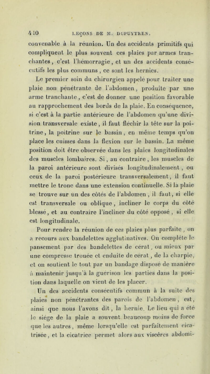 \ iO 1.EC0NS DE ftl. DlIPUYTREN. • convenable à la réunion. Un des accidents primitifs qui compliquent le plus souvent ces plaies par armes tran- chantes , c’est l’hémorragie , et un des accidents consé- cutifs les plus communs , ce sont les hernies. Le premier soin du chirurgien appelé pour traiter une plaie non pénétrante de l’abdomen, produite par uno arme tranchante , c’est de donner une position favorable au rapprochement des bords de la plaie. En conséquence, si c’est à la partie antérieure de l’abdomen qu’une divi- sion transversale existe , il faut fléchir la tête sur la poi- trine , la poitrine sur le bassin , en même temps qu’on place les cuisses dans la flexion sur le bassin. La même position doit être observée dans les plaies longitudinales des muscles lombaires. Si, au contraire , les muscles de la paroi antérieure sont divisés longitudinalement , ou ceux de la paroi postérieure transversalement, il faut mettre le tronc dans une extension continuelle. Si la plaie se trouve sur un des côtés de l’abdomen , il faut, si elle est transversale ou oblique , incliner le corps du côté blessé, et au contraire l’incliner du côté opposé , si elle est longitudinale. Pour rendre la réunion de ces plaies plus parfaite , on a recours aux bandelettes agglutinatives. On complète le pansement par des bandelettes de cerat, ou mieux par une compresse trouée et enduite de cérat, de la charpie, et on soutient le tout par un bandage dispose de manière à maintenir jusqu’à la guérison les parties dans la posi- tion dans laquelle on vient de les placer. Un des accidents consécutifs commun à la suite des plaies non pénétrantes des parois de l’abdomen , est, ainsi que nous l’avons dit, la hernie. Le lieu qui a été le siège de la plaie a souvent beaucoup moins de force que les autres, înême lorsqu’elle est parfaitement cica- trisée, et la cicatrice permet alors aux viscères abdomi-