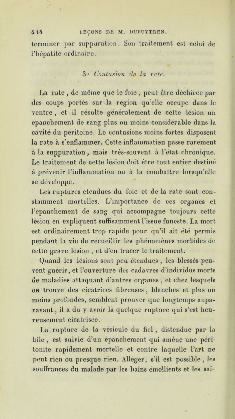 414 LEÇONS DE M. DUPÜYTREN. terminer par suppuration. Son traitement est celui de l’hépatite ordinaire. 3° Contusion de la rate. La rate, de meme que le foie , peut être déchirée par des coups portés sur la région qu’elle occupe dans le ventre , et il résulte généralement de cette lésion un épanchement de sang plus ou moins considérable dans la cavité du péritoine. Le contusions moins fortes disposent la rate à s’enflammer. Cette inflammation passe rarement à la suppuration, mais très-souvent à l’état chronique. Le traitement de cette lésion doit être tout entier destiné à prévenir l’inflammation ou à la combattre lorsqu’elle se développe. Les ruptures étendues du foie et de la rate sont con- stamment mortelles. L’importance de ees organes et l’épanchement de sang qui accompagne toujours cette lésion en expliquent suffisamment l’issue funeste. La mort est ordinairement trop rapide pour qu’il ait été permis pendant la vie de recueillir les phénomènes morbides de cette grave lésion , et d’en tracer le traitement. Quand les lésions sont peu étendues , les blessés peu- vent guérir, et l’ouverture des cadavres d’individus morts de maladies attaquant d’autres organes , et chez lesquels on trouve des cicatrices fibreuses , blanches et plus ou moins profondes, semblent prouver que longtemps aupa- ravant , il a du y avoir là quelque rupture qui s’est heu- reusement cicatrisée. La rupture de la vésicule du fiel, distendue par la bile , est suivie d’un épanchement qui amène une péri- tonite rapidement mortelle et contre laquelle l’art ne peut rien ou presque rien. Alléger, s’il est possible, les souffrances du malade par les bains émollients et les sai-