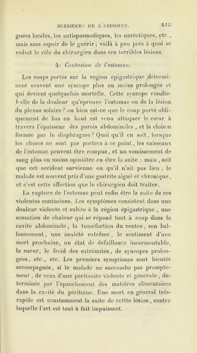 gnées locales, les antispasmodiques, les narcotiques, etc., mais sans espoir de le guérir ; voilà à peu près à quoi se réduit le rôle du chirurgien dans ces terribles lésions. 4o Contusion de l'estomac. Les coups portés sur la région épigastrique jdétermi- rient souvent une syncope plus ou moins prolongée et qui devient quelquefois mortelle. Cette syncope résulte- t-elle de la douleur qu’éprouve l’estomac ou de la lésion du plexus solaire? ou bien est-ce que le coup porté obli- quement de bas en haut est venu attaquer le cœur à travers l’épaisseur des parois abdominales , et la cloison formée par le diaphragme ? Quoi qu’il en soit, lorsque les choses ne sont pas portées à ce point, les vaisseaux de l’estomac peuvent être rompus, et un vomissement de sang plus ou moins opiniâtre en être la suite : mais , soit que cet accident survienne ou qu’il n’ait pas lieu , le malade est souvent pris d’une gastrite aigue et chronique, et c’est cette affection que le chirurgien doit traiter. La rupture de l’estomac peut enfin être la suite de ces violentes contusions. Les symptômes consistent dans une douleur violente et subite à la région épigastrique , une sensation de chaleur qui se répand tout à coup dans la cavité abdominale , la tuméfaction du ventre , son bal- lonnement, une anxiété extrême, le sentiment d’une mort prochaine, un état de défaillance insurmontable, la sueur, le froid des extrémités, de syncopes prolon- gées, etc., etc. Les premiers symptômes sont bientôt accompagnés, si le malade ne succombe pas prompte- ment , de ceux d’une péritonite violente et générale , dé- terminée par l’épanchement des matières alimentaires dans la caiité du péritoine. Une mort en général très- rapide est constamment la suite de cettte lésion, contre laquelle l’art est tout à fait impuissant.