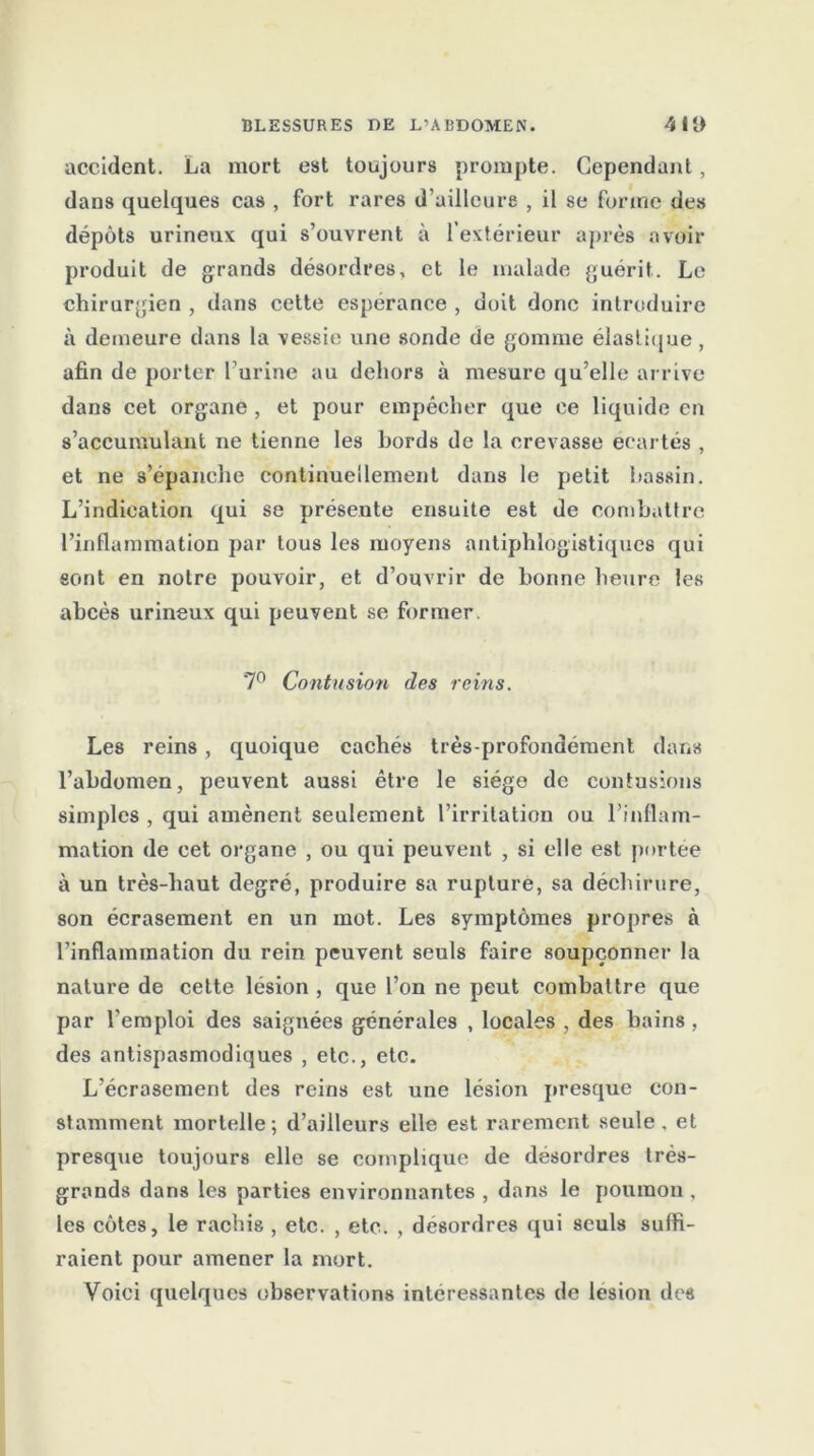 accident. La mort est toujours prompte. Cependant, dans quelques cas , fort rares d’ailleure , il se forme des dépôts urineux qui s’ouvrent à l’extérieur après avoir produit de grands désordres, et le malade guérit. Le chirurgien , dans cette espérance , doit donc introduire à demeure dans la vessie une sonde de gomme élastique, afin de porter l’urine au dehors à mesure qu’elle arrive dans cet organe , et pour empêcher que ce liquide en s’accumulant ne tienne les bords de la crevasse écartés , et ne s’épanche continuellement dans le petit bassin. L’indication qui se présente ensuite est de combattre l’inflammation par tous les moyens antiphlogistiques qui sont en notre pouvoir, et d’ouvrir de bonne heure les abcès urineux qui peuvent se former. 7° Contusion des reins. Les reins , quoique cachés très-profondément dans l’abdomen, peuvent aussi être le siège de contusions simples , qui amènent seulement l’irritation ou l’inflam- mation de eet organe , ou qui peuvent , si elle est portée à un très-haut degré, produire sa rupture, sa déchirure, son écrasement en un mot. Les symptômes propres à l’inflammation du rein peuvent seuls faire soupçonner la nature de cette lésion , que l’on ne peut combattre que par l’emploi des saignées générales , locales , des bains , des antispasmodiques , etc., etc. L’écrasement des reins est une lésion presque con- stamment mortelle; d’ailleurs elle est rarement seule, et presque toujours elle se complique de désordres très- grands dans les parties environnantes , dans le poumon , les côtes, le rachis , etc. , etc. , désordres qui seuls suffi- raient pour amener la mort. Voici quelques observations intéressantes de lésion des