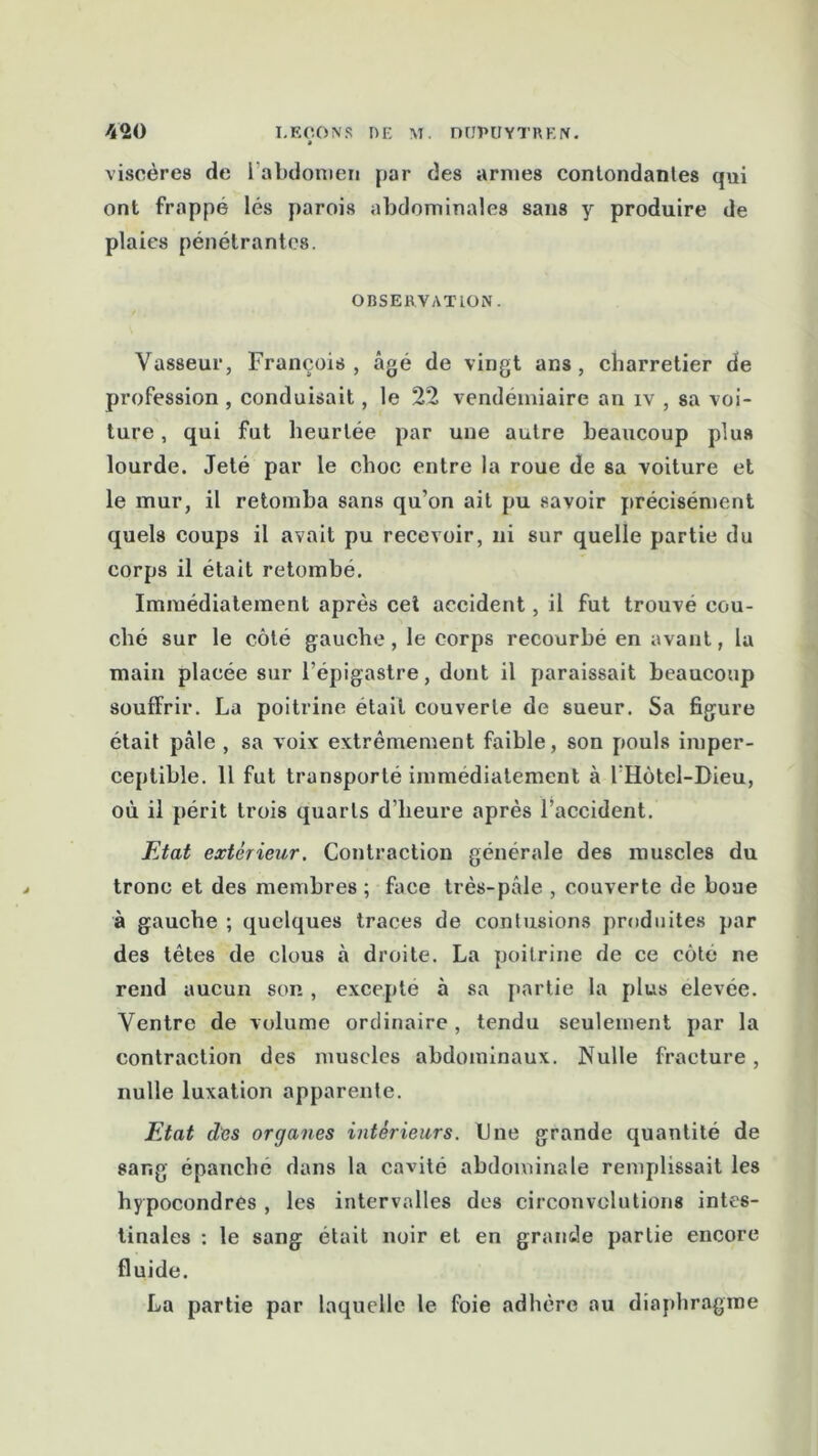 viscères de 1 abdomen par des armes contondanles qui ont frappé lés parois abdominales sans y produire de plaies pénétrantes. OBSERVATION. Vasseur, François, âgé de vingt ans, charretier de profession , conduisait, le 22 vendémiaire an iv , sa voi- ture , qui fut heurtée par une autre beaucoup plus lourde. Jeté par le choc entre la roue de sa voiture et le mur, il retomba sans qu’on ait pu savoir précisément quels coups il avait pu recevoir, ni sur quelle partie du corps il était retombé. Immédiatement après cei accident, il fut trouvé cou- ché sur le côté gauche, le corps recourbé en avant, la main placée sur l’épigastre, dont il paraissait beaucoup souffrir. La poitrine était couverte de sueur. Sa figure était pâle , sa voix extrêmement faible, son pouls imper- ceptible. 11 fut transporté immédiatement à IHôtel-Dieu, où il périt trois quarts d’heure après l’accident. Etat extérieur. Contraction générale des muscles du tronc et des membres ; face très-pâle , couverte de boue à gauche ; quelques traces de contusions produites par des têtes de clous à droite. La poitrine de ce côté ne rend aucun son, excepte à sa partie la plus elevée. Ventre de volume ordinaire , tendu seulement par la contraction des muscles abdominaux. Nulle fracture, nulle luxation apparente. Etat des organes intérieurs. Une grande quantité de sang épanche dans la cavité abdominale remplissait les hypocondres , les intervalles des circonvolutions intes- tinales : le sang était noir et en grande partie encore fluide. La partie par laquelle le foie adhère au diaphragme