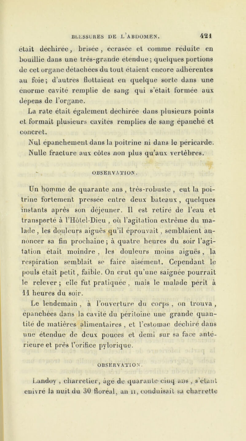 était déchirée, brisée , ecrasee et comme réduite en bouillie dans une très-grande étendue; quelques portions de cet organe détachées du tout étaient encore adhérentes au foie; d'autres flottaient en quelque sorte dans une énorme cavité remplie de sang qui s’etait formée aux dépens de l’organe. La rate était également déchirée dans plusieurs points et formait plusieurs cavités remplies de sang épanché et concret. Nul épanchement dans la poitrine ni dans le péricarde. Nulle fracture aux côtes non plus qu’aux vertèbres. - OBSERVATION. Un homme de quarante ans , très-robuste , eut la poi- trine fortement pressée entre deux bateaux , quelques instants après son déjeuner. Il est retiré de l’eau et transporté à l’Hôtel-Dieu , où l’agitation extrême du ma- lade , les douleurs aiguës qu’il éprouvait , semblaient an- noncer sa fin prochaine ; à quatre heures du soir l’agi- tation était moindre , les douleurs moins aiguës, la respiration semblait se faire aisément. Cependant le pouls était petit, faible. On crut qu’une saignée pourrait le relever ; elle fut pratiquée , mais le malade périt à il heures du soir. Le lendemain , à l’ouverture du corps , on trouva , épanchées dans la cavité du péritoine une grande quan- tité de matières alimentaires , et l’estomac déchiré dans une étendue de deux pouces et demi sur sa face anté- rieure et près l’orifice pylorique. OBSERVATION. Landoy , charretier, âge de quarante cinq ans , s étant enivré la nuit du 30 floréal, an 11, conduisait sa charrette