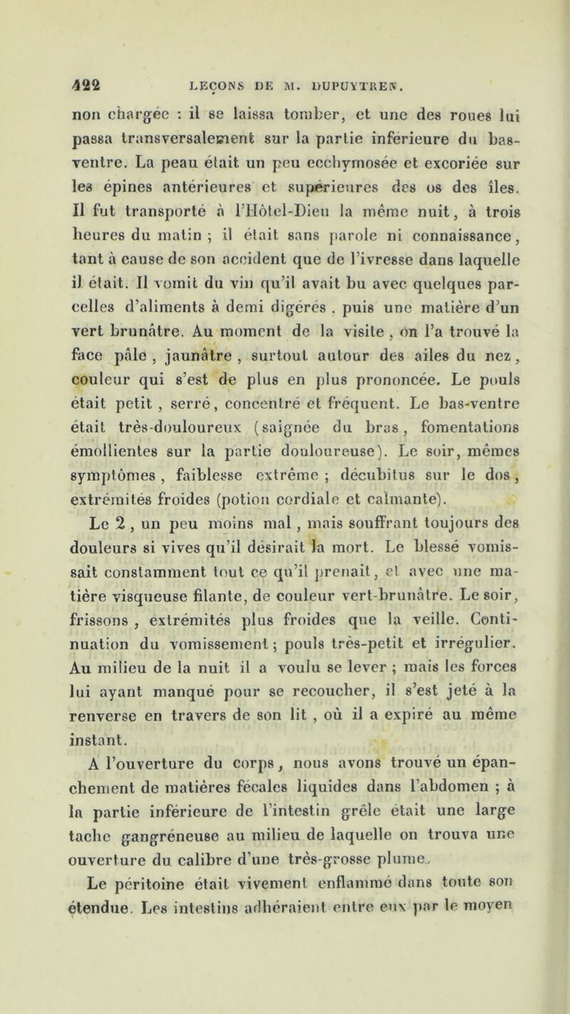 non chargée : il se laissa tomber, et une des roues lui passa transversalement sur la partie inferieure du bas- ventre. La peau élait un peu eccbymosée et excoriée sur les épines antérieures et supérieures des os des îles. Il fut transporté à l’Hôtcl-Dieu la même nuit, à trois heures du matin ; il était sans parole ni connaissance, tant à cause de son accident que de l’ivresse dans laquelle il était. Il vomit du vin qu’il avait bu avec quelques par- celles d’aliments à demi digérés . puis une matière d’un vert brunâtre. Au moment de la visite , on l’a trouvé la face pâle, jaunâtre, surtout autour des ailes du nez, couleur qui s’est de plus en plus prononcée. Le pouls était petit , serré, concentré et fréquent. Le bas-ventre était très-douloureux (saignée du bras, fomentations émollientes sur la partie douloureuse). Le soir, mômes symptômes , faiblesse extrême ; décubitus sur le dos , extrémités froides (potion cordiale et calmante). Le 2 , un peu moins mal, mais souffrant toujours des douleurs si vives qu’il désirait la mort. Le blessé vomis- sait constamment tout ce qu’il prenait, et avec une ma- tière visqueuse filante, de couleur vert-brunâtre. Le soir, frissons , extrémités plus froides que la veille. Conti- nuation du vomissement; pouls très-petit et irrégulier. Au milieu de la nuit il a voulu se lever ; mais les forces lui ayant manqué pour se recoucher, il s’est jeté à la renverse en travers de son lit , où il a expiré au même instant. A l’ouverture du corps, nous avons trouvé un épan- chement de matières fecales liquides dans l’abdomen ; à ln partie inférieure de l’intestin grêle était une large tache gangréneuse au milieu de laquelle on trouva une ouverture du calibre d’une très-grosse plume. Le péritoine était vivement enflammé dans toute son étendue. Les intestins adhéraient entre eux par le moyen