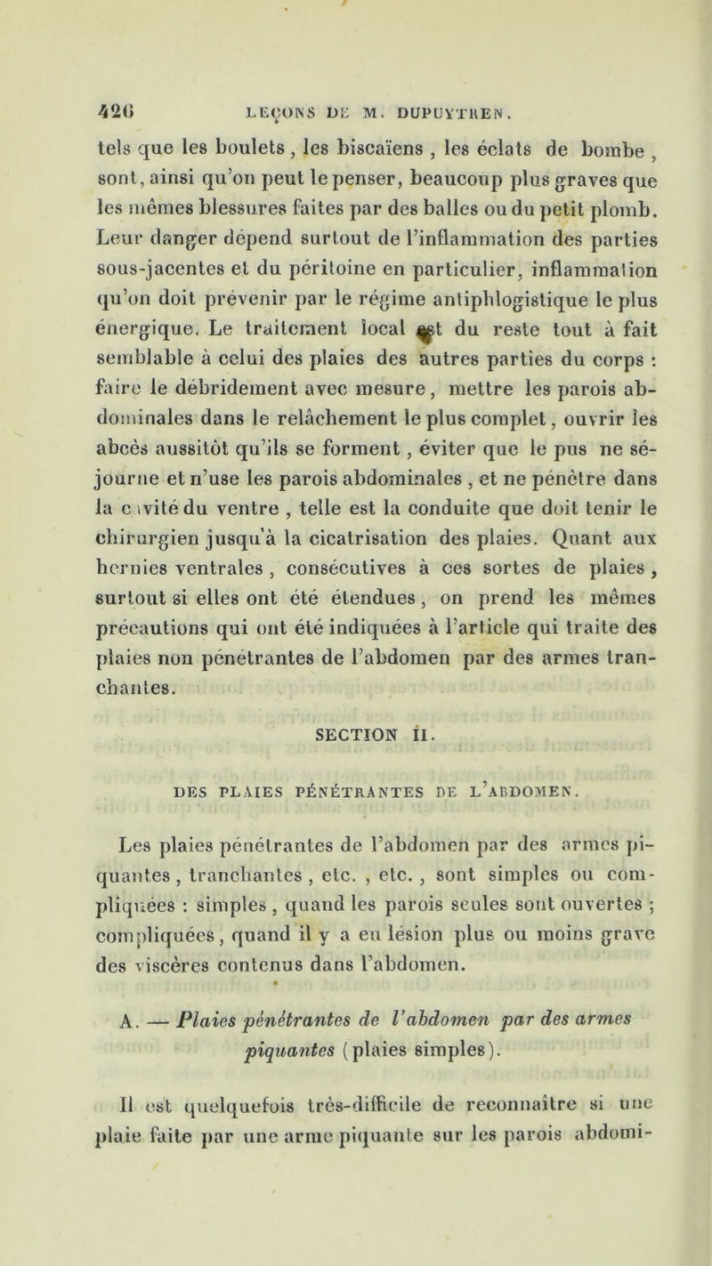 tels que les boulets, les biscaïens , les éclats de bombe , sont, ainsi qu’on peut le penser, beaucoup plus graves que les mêmes blessures faites par des balles ou du petit plomb. Leur danger dépend surtout de l’inflammation des parties sous-jacentes et du péritoine en particulier, inflammation qu’on doit prévenir par le régime antiphlogistique le plus énergique. Le traitement local ^t du reste tout à fait semblable à celui des plaies des autres parties du corps : faire le debridement avec mesure, mettre les parois ab- dominales dans le relâchement le plus complet, ouvrir les abcès aussitôt qu’ils se forment, éviter que le pus ne sé- journe et n’use les parois abdominales , et ne pénètre dans la c .vitédu ventre , telle est la conduite que doit tenir le chirurgien jusqu’à la cicatrisation des plaies. Quant aux hernies ventrales , consécutives à ces sortes de plaies , surtout si elles ont été étendues, on prend les mêmes précautions qui ont été indiquées à l’article qui traite des plaies non pénétrantes de l’abdomen par des armes tran- chantes. SECTION II. DES PLAIES PÉNÉTRANTES DE l’aBDOMEN. Les plaies pénétrantes de l’abdomen par des armes pi- quantes , tranchantes, etc. , etc. , sont simples ou com- pliquées : simples , quand les parois seules sont ouvertes ; compliquées, quand il y a eu lésion plus ou moins grave des viscères contenus dans l’abdomen. A. — Plaies pénétrantes de l’abdomen par des armes piquantes (plaies simples). 11 est quelquefois très-difficile de reconnaître si une plaie faite par une arme piquante sur les parois abdotni-