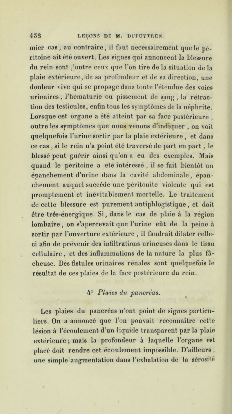 mier cas, au contraire, il faut nécessairement que le pé- ritoine ait été ouvert. Les signes qui annoncent la blessure du rein sont /outre ceux que l’on tire de la situation de la plaie extérieure, de sa profondeur et de sa direction, une douleur vive qui se propage dans toute l’étendue des voies urinaires , l’hématurie ou pissement de sang , la rétrac- tion des testicules, enfin tous les symptômes de la néphrite. Lorsque cet organe a été atteint par sa face postérieure , outre les symptômes que nous venons d’indiquer , on voit, quelquefois l’urine sortir par la plaie extérieure , et dans ce cas , si le rein n’a point été traversé de part en part, le blessé peut guérir ainsi qu’on a eu des exemples. Mais quand le péritoine a été intéressé , il se fait bientôt un épanchement d’urine dans la cavité abdominale, épan- chement auquel succède une péritonite violente qui est promptement et inévitablement mortelle. Le traitement de cette blessure est purement antiphlogistique, et doit être très-énergique. Si, dans le cas de plaie à la région lombaire , on s’apercevait que l’urine eût de la peine à sortir par l’ouverture extérieure , il faudrait dilater celle- ci afin de prévenir des infiltrations urineuses dans le tissu cellulaire , et des inflammations de la nature la plus fâ- cheuse. Des fistules urinaires rénales sont quelquefois le résultat de ces plaies de la face postérieure du rein. 4° Plaies du pancréas. Les plaies du pancréas n’ont point de signes particu- liers. On a annoncé que l’on pouvait reconnaître cette lésion à l’écoulement d’un liquide transparent par la plaie extérieure ; mais la profondeur à laquelle l’organe est placé doit rendre cet écoulement impossible. D’ailleurs , une simple augmentation dans l’exhalation de la sérosité