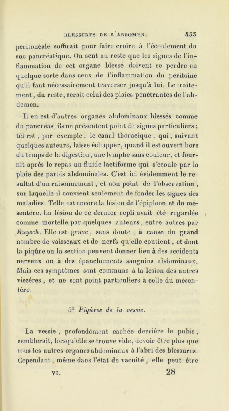 péritonéale suffirait pour faire croire à l’écoulement du suc pancréatique. On sent au reste que les signes de 1 in- flammation de cet organe blesse doivent se perdre en quelque sorte dans ceux de l’inflammation du péritoine qu’il faut nécessairement traverser jusqu’à lui. Le traite- ment , du reste, serait celui des plaies pénétrantes de l’ab- domen. Il en est d’autres organes abdominaux blessés comme du pancréas, ils ne présentent point de signes particuliers ; tel est, par exemple, le canal thoracique , qui, suivant quelques auteurs, laisse échapper, quand il est ouvert bors du temps de la digestion, une lymphe sans couleur, et four- nit après le repas un fluide lactiforme qui s’écoule par la plaie des parois abdominales. C’est ici évidemment le ré- sultat d’un raisonnement, et non point de l’observation , sur laquelle il convient seulement de fonder les signes des maladies. Telle est encore la lésion de l’épiploon et du mé- sentère. La lésion de ce dernier repli avait été regardée comme mortelle par quelques auteurs, entre autres par Ruysch. Elle est grave, sans doute , à cause du grand nombre de vaisseaux et de nerfs qu’elle contient, et dont la piqûre ou la section peuvent donner lieu à des accidents nerveux ou à des épanchements sanguins abdominaux. Mais ces symptômes sont communs à la lésion des autres viscères , et ne sont point particuliers à celle du mésen- tère. 5° Piqûres de la vessie. La vessie , profondément cachée derrière le pubis , semblerait, lorsqu’elle se trouve vide, devoir être plus que tous les autres organes abdominaux à l’abri des blessures. Cependant, même dans l’état de vacuité , elle peut être 28 VI.