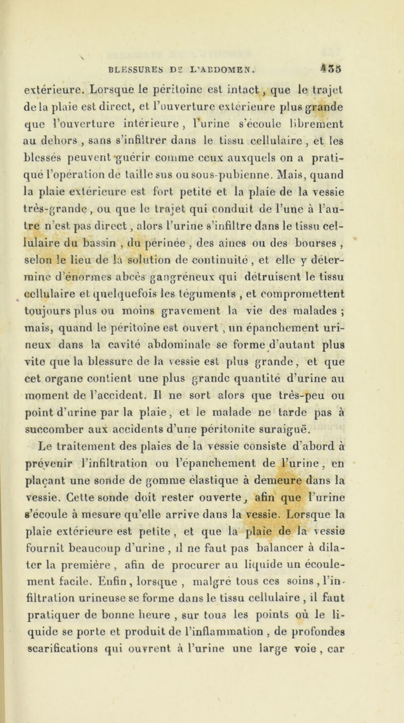 extérieure. Lorsque le péritoine est intact, que le trajet de la plaie est direct, et l’ouverture extérieure plus grande que l’ouverture intérieure, l’urine s'écoule librement au dehors , sans s’infiltrer dans le tissu cellulaire , et les blessés peuvent-guérir comme ceux auxquels on a prati- qué l’opération de taille sus ou sous-pubienne. Mais, quand la plaie extérieure est fort petite et la plaie de la vessie très-grande, ou que le trajet qui conduit de l’une à l’au- tre n'est pas direct, alors l’urine s’infiltre dans le tissu cel- lulaire du bassin , du périnée , des aines ou des bourses , selon le lieu de la solution de continuité , et elle y déter- mine d’énormes abcès gangréneux qui détruisent le tissu cellulaire et quelquefois les téguments , et compromettent toujours plus ou moins gravement la vie des malades; mais, quand le péritoine est ouvert , un épanchement uri- neux dans la cavité abdominale se forme d’autant plus vite que la blessure de la vessie est plus grande, et que cet organe contient une plus grande quantité d’urine au moment de l’accident. Il ne sort alors que très-peu ou point d’urine par la plaie, et le malade ne tarde pas à succomber aux accidents d’une péritonite suraiguë. Le traitement des plaies de la vessie consiste d'abord à prévenir l’infiltration ou l’épanchement de l’urine, en plaçant une sonde de gomme élastique à demeure dans la vessie. Cette sonde doit rester ouverte, afin que l’urine s’écoule à mesure qu’elle arrive dans la vessie. Lorsque la plaie extérieure est petite , et que la plaie de la vessie fournit beaucoup d'urine , il ne faut pas balancer à dila- ter la première , afin de procurer au liquide un écoule- ment facile. Enfin, lorsque , malgré tous ces soins, l'in- filtration urineuse se forme dans le tissu cellulaire , il faut pratiquer de bonne heure , sur tous les points où le li- quide se porte et produit de l’inflammation , de profondes scarifications qui ouvrent à l’urine une large voie , car