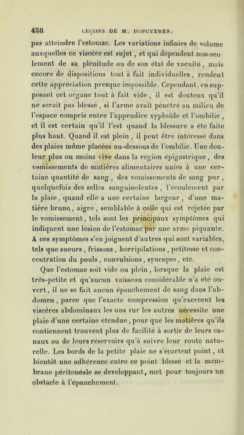 i pas atteindre l’estoniac. Les variations infinies de volume auxquelles ce viscère est sujet, et qui dépendent non-seu lement de sa plénitude ou de son état de vacuité, mais encore de dispositions tout à fait individuelles , rendent cette appréciation presque impossible. Cependant, en sup- posant cet organe tout à fait vide , il est douteux qu’il ne serait pas blessé , si l’arme avait pénétré au milieu de l’espace compris entre l’appendice xyphoïde et l’ombilic , et il est certain qu’il l’est quand la blessure a été faite plus haut. Quand il est plein , il peut être intéressé dans des plaies même placées au-dessous de l’ombilic. Une dou- leur plus ou moins vive dans la région épigastrique , des vomissements de matières alimentaires unies à une cer- taine quantité de sang , des vomissements de sang pur , quelquefois des selles sanguinolentes , l’écoulement par la plaie, quand elle a une certaine largeur , d’une ma- tière brune, aigre , semblable à celle qui est rejetée par le vomissement, tels sont les principaux symptômes qui indiquent une lésion de l’estomac par une arme piquante. A ces symptômes s’enjoignent d’autres qui sont variables, tels que sueurs , frissons , horripilations , petitesse et con- centration du pouls , convulsions, syncopes, etc. Que l’estomac soit vide ou plein , lorsque la plaie est très-petite et qu’aucun vaisseau considérable n'a été ou- vert , il ne se fait aucun épanchement de sang dans l’ab- domen , parce que l’exacte compression qu’exercent les viscères abdominaux les uns sur les autres nécessite une plaie d’une certaine étendue, pour que les matières qu’ils contiennent trouvent plus de facilité à sortir de leurs ca- naux ou de leurs réservoirs qu’à suivre leur route natu- relle. Les bords de la petite plaie ne s’écartent point, et bientôt une adhérence entre ce point blesse et la mem- brane péritonéale se développant, met pour toujours un obstacle à l’épanchement.