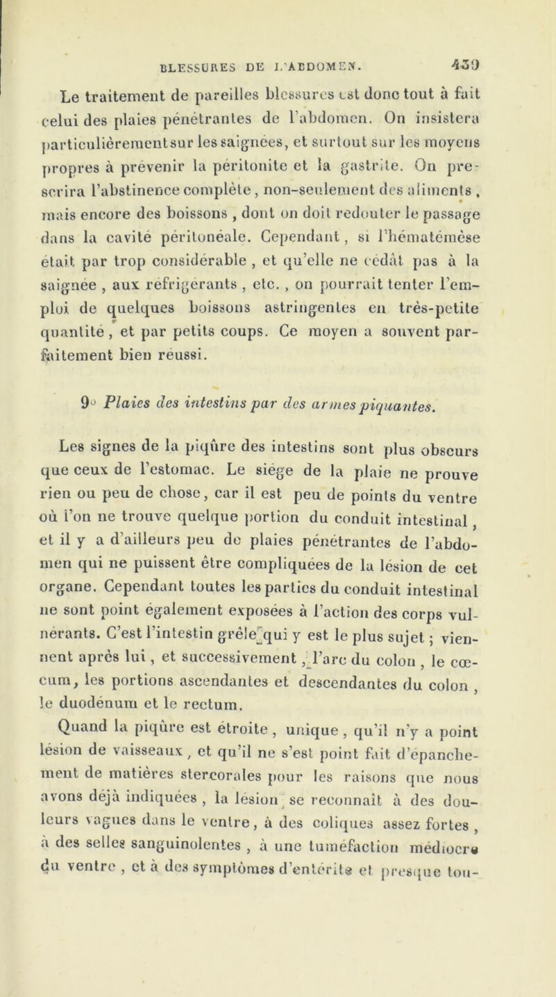 Le traitement de pareilles blessures est donc tout à fuit celui des plaies pénétrantes de l’abdomen. On insistera particulièrementsur les saignées, et surtout sur les moyens propres à prévenir la péritonite et la gastrite. On pre- scrira l’abstinence complète, non-seulement des aliments , mais encore des boissons , dont on doit redouter le passage dans la cavité péritonéale. Cependant, si l’hématémèse était par trop considérable , et qu’elle ne cédât pas à la saignee , aux réfrigérants , etc. , on pourrait tenter l’em- ploi de quelques boissons astringentes en très-petite quantité, et par petits coups. Ce moyen a souvent par- faitement bien réussi. 9° Plaies des intestins par des armes piquantes. Les signes de la piqûre des intestins sont plus obscurs que ceux de l’estomac. Le siégé de la plaie ne prouve rien ou peu de chose, car il est peu de points du ventre où l’on ne trouve quelque portion du conduit intestinal, et il y a d’ailleurs peu do plaies pénétrantes de l’abdo- men qui ne puissent être compliquées de lu lésion de cet organe. Cependant toutes les parties du conduit intestinal ne sont point également exposées à l’action des corps vul- nérants. C’est l’intestin grêle^qui y est le plus sujet ; vien- nent après lui, et successivement, l’arc du colon , le cæ- cum, les portions ascendantes et descendantes du colon , le duodénum et le rectum. Quand la piqûre est étroite , unique , qu’il n’y a point lésion de vaisseaux, et qu il ne s’est point fait d’épanche- ment de matières stereorales pour les raisons que nous avons déjà indiquées , la lésion se reconnaît à des dou- leurs vagues dans le ventre, à des coliques assez fortes , a des selles sanguinolentes , à une tuméfaction médiocre