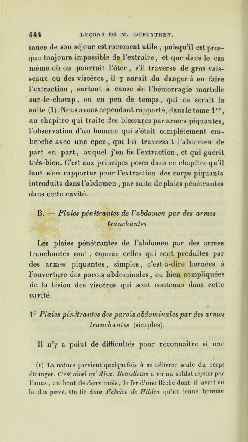 sance de son séjour est rarement utile , puisqu’il est pres- que toujours impossible de l’exlraire, et que dans le cas même où on pourrait Tôter . s’il traverse de gros vais- seaux ou des viscères, il y aurait du danger à en faire l’extraction , surtout à cause de l’hémorragie mortelle sur-le-champ, ou en peu de temps, qui en serait la suite (1). Nous avons cependant rapporté, dans le tome 1er, au chapitre qui traite des blessures par armes piquantes, l’observation d’un homme qui s’était complètement em- broché avec une épée , qui lui traversait l’abdomen de part en part, auquel j’en fis l’extraction, et qui guérit très-bien. C’est aux principes posés dans ce chapitre qu’il faut s’en rapporter pour l’extraction des corps piquants introduits dans l’abdomen , par suite de plaies pénétrantes dans cette cavité. B. — Plaies pénétrantes de l’abdomen par des armes tranchantes. Les plaies pénétrantes de l’abdomen par des armes tranchantes sont, comme celles qui sont produites par des armes piquantes, simples, c’est-à-dire bornées à l’ouverture des parois abdominales, ou bien compliquées de la lésion des viscères qui sont contenus dans cette cavité. 1° Plaies pénétrantes des parois abdominales par des armes tranchantes (simples). Il n’y a point de difficultés pour reconnaître si une (l) La nature parvient quelquefois à se délivrer seule du corps étranger. C’est ainsi qu'Alex. Benedictus a vu un soldat rejeter par l’anus, au bout, de deux mois , le fer d’une flèche dont il avait eu le dos percé. On lit dans Fabrice de Hilden qu’un jeune homme