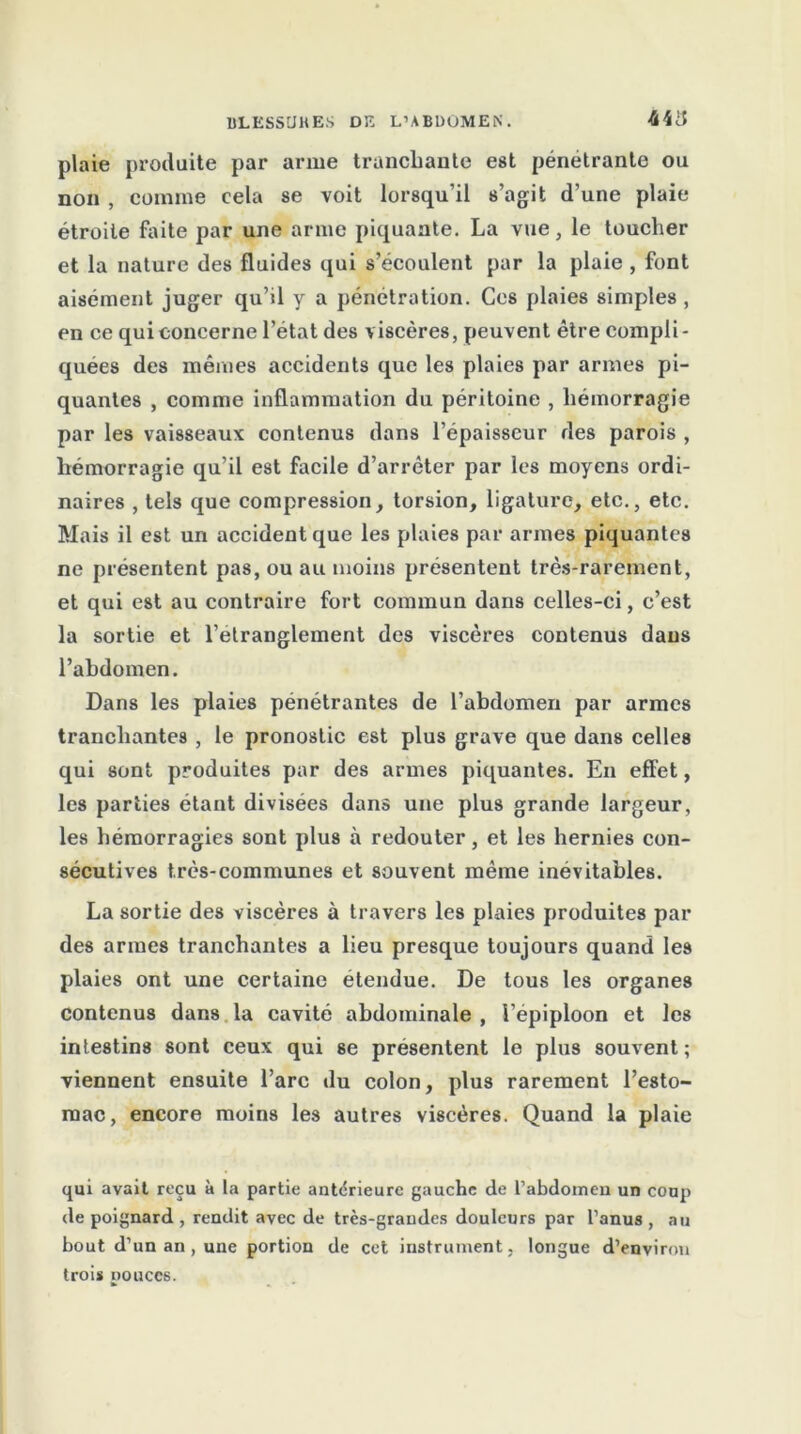 44 ü plaie produite par arme trancbaute est pénétrante ou non , comme cela se voit lorsqu’il s’agit d’une plaie étroite faite par une arme piquante. La vue, le toucher et la nature des fluides qui s’écoulent par la plaie , font aisément juger qu’il y a pénétration. Ces plaies simples , en ce qui concerne l’état des viscères, peuvent être compli- quées des mêmes accidents que les plaies par armes pi- quantes , comme inflammation du péritoine , hémorragie par les vaisseaux contenus dans l’épaisseur des parois , hémorragie qu’il est facile d’arrêter par les moyens ordi- naires , tels que compression, torsion, ligature, etc., etc. Mais il est un accident que les plaies par armes piquantes ne présentent pas, ou au moins présentent très-rarement, et qui est au contraire fort commun dans celles-ci, c’est la sortie et l’etranglement des viscères contenus dans l’abdomen. Dans les plaies pénétrantes de l’abdomen par armes tranchantes , le pronostic est plus grave que dans celles qui sont produites par des armes piquantes. En effet, les parties étant divisées dans une plus grande largeur, les hémorragies sont plus à redouter, et les hernies con- sécutives très-communes et souvent même inévitables. La sortie des viscères à travers les plaies produites par des armes tranchantes a lieu presque toujours quand les plaies ont une certaine etendue. De tous les organes contenus dans la cavité abdominale , l’épiploon et les intestins sont ceux qui se présentent le plus souvent; viennent ensuite l’arc du colon, plus rarement l’esto- mac, encore moins les autres viscères. Quand la plaie qui avait rt-çu à la partie anterieure gauche de l’abdomen un coup de poignard , rendit avec de très-grandes douleurs par l’anus , au bout d’un an , une portion de cet instrument, longue d’environ trois pouces.