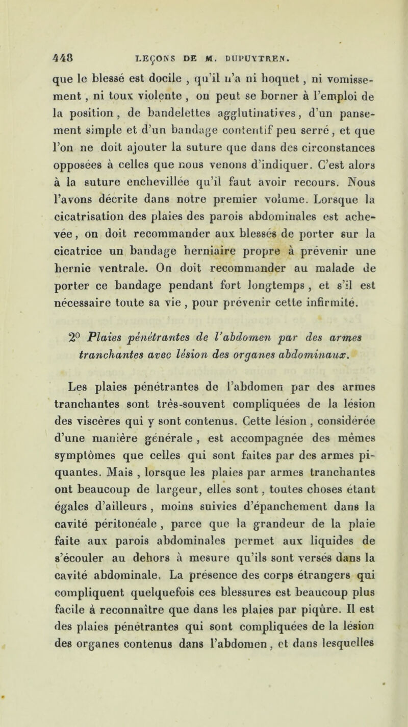 que le blessé est docile , qu’il u’a ni hoquet, ni vomisse- ment , ni toux violente , ou peut se borner à l’emploi de la position, de bandelettes agglutinatives, d’un panse- ment simple et d’un bandage contentif peu serré, et que l’on ne doit ajouter la suture que dans des circonstances opposées à celles que nous venons d’indiquer. C’est alors à la suture enchevillée qu’il faut avoir recours. Nous l’avons décrite dans notre premier volume. Lorsque la cicatrisation des plaies des parois abdominales est ache- vée , on doit recommander aux blessés de porter sur la cicatrice un bandage herniaire propre à prévenir une hernie ventrale. On doit recommander au malade de porter ce bandage pendant fort longtemps , et s’il est nécessaire toute sa vie , pour prévenir cette infirmité. 2° Plaies pénétrantes de l’abdomen par des armes tranchantes avec lésion des organes abdominaux. Les plaies pénétrantes de l’abdomen par des armes tranchantes sont très-souvent compliquées de la lésion des viscères qui y sont contenus. Cette lésion , considérée d’une manière générale , est accompagnée des mêmes symptômes que celles qui sont faites par des armes pi- quantes. Mais , lorsque les plaies par armes tranchantes ont beaucoup de largeur, elles sont, toutes choses étant égales d’ailleurs , moins suivies d’épanchement dans la cavité péritonéale , parce que la grandeur de la plaie faite aux parois abdominales permet aux liquides de s’écouler au dehors à mesure qu’ils sont versés dans la cavité abdominale. La présence des corps étrangers qui compliquent quelquefois ces blessures est beaucoup plus facile à reconnaître que dans les plaies par piqûre. Il est des plaies pénétrantes qui sont compliquées de la lésion des organes contenus dans l’abdomen, et dans lesquelles