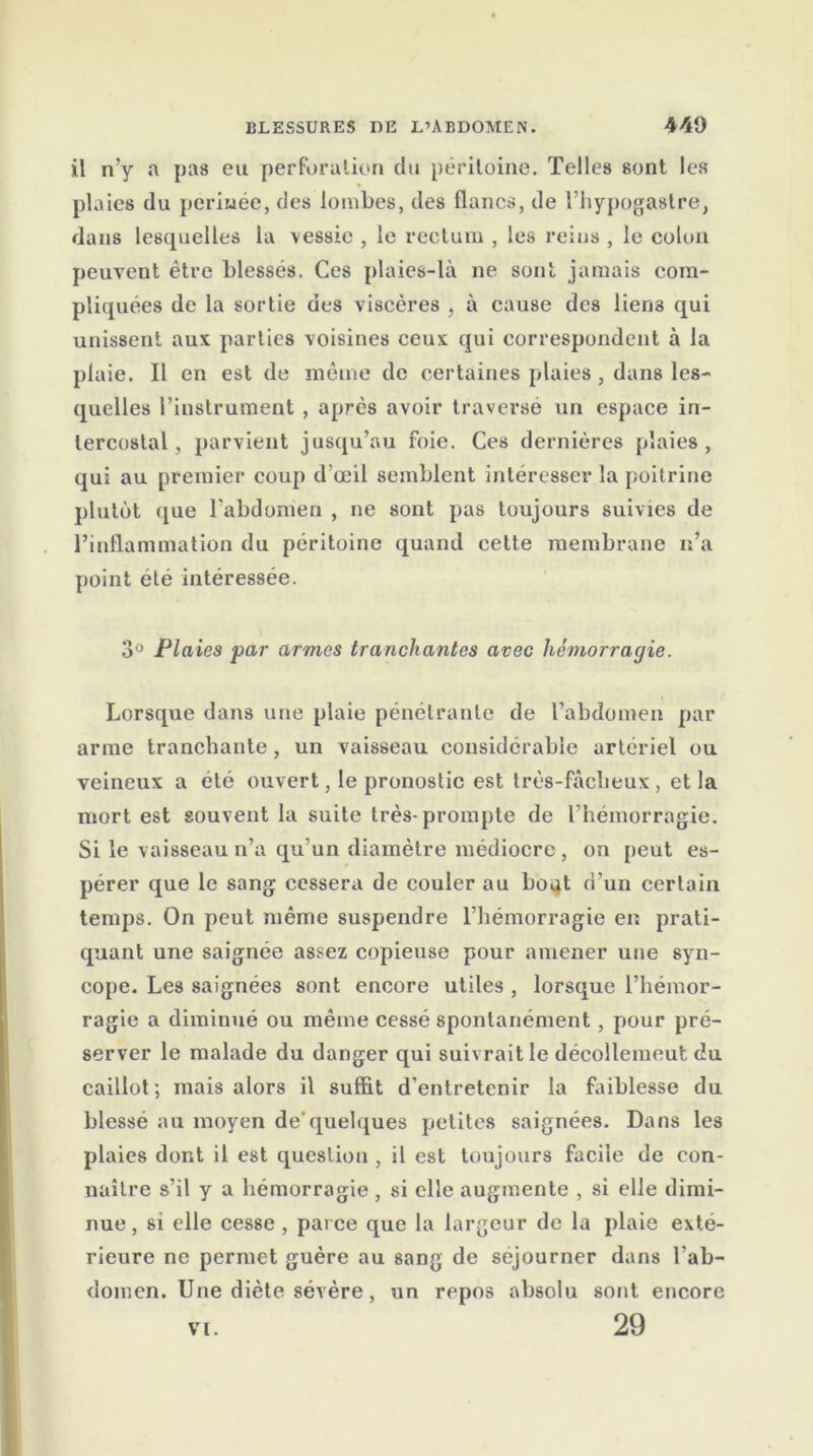 il n’y a pas eu perforation du péritoine. Telles sont les plaies du periuée, des lombes, des flancs, de l’hypogastre, dans lesquelles la vessie , le rectum , les reins , le colon peuvent être blessés. Ces plaies-là ne sont jamais com- pliquées de la sortie des viscères , à cause des lien3 qui unissent aux parties voisines ceux qui correspondent à la plaie. Il en est de même de certaines plaies , dans les- quelles l’instrument , après avoir traversé un espace in- tercostal , parvient jusqu’au foie. Ces dernières plaies, qui au premier coup d’œil semblent intéresser la poitrine plutôt que l’abdomen , ne sont pas toujours suivies de l’inflammation du péritoine quand cette membrane n’a point été intéressée. 3° Plaies par armes tranchantes avec hémorragie. Lorsque dans une plaie pénétrante de l’abdomen par arme tranchante , un vaisseau considérable artériel ou veineux a été ouvert, le pronostic est très-fâclieux , et la mort est souvent la suite très-prompte de l’hémorragie. Si le vaisseau n’a qu’un diamètre médiocre, on peut es- pérer que le sang cessera de couler au bo^t d’un certain temps. On peut même suspendre l’hémorragie en prati- quant une saignée assez copieuse pour amener une syn- cope. Les saignées sont encore utiles , lorsque l’hémor- ragie a diminué ou même cessé spontanément, pour pré- server le malade du danger qui suivrait le déeollemeut du caillot; mais alors il suffit d’entretenir la faiblesse du blessé au moyen de'quelques petites saignées. Dans les plaies dont il est question, il est toujours facile de con- naître s’il y a hémorragie, si elle augmente , si elle dimi- nue , si elle cesse , parce que la largeur de la plaie exté- rieure ne permet guère au sang de séjourner dans l’ab- domen. Une diète sévère, un repos absolu sont encore 29 VI.