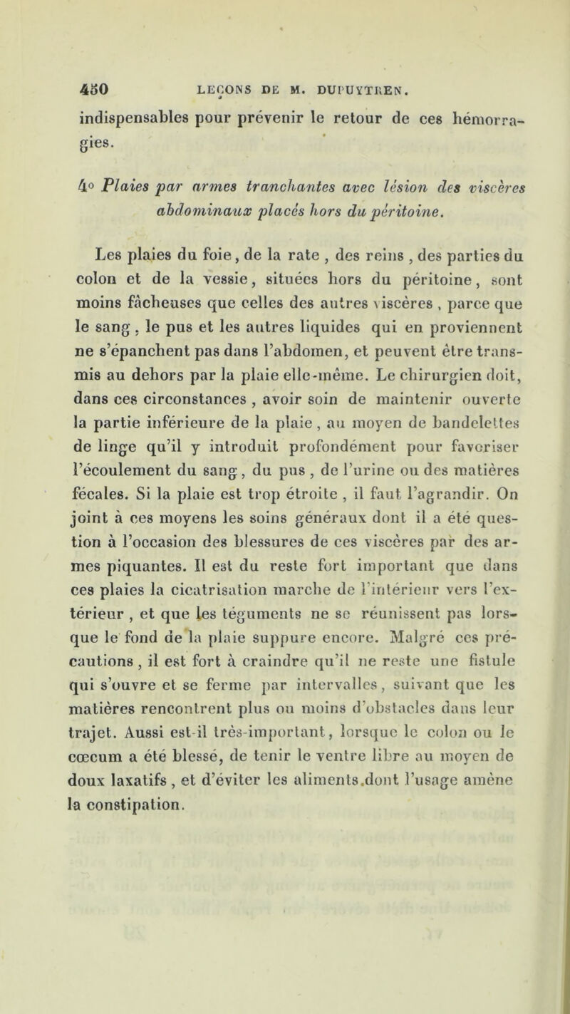 indispensables pour prévenir le retour de ces hémorra- gies. 4° Plaies par armes tranchantes avec lésion des viscères abdominaux placés hors du péritoine. Les plaies du foie, de la rate , des reins , des parties du colon et de la vessie, situées hors du péritoine, sont moins fâcheuses que celles des autres \ iscères , parce que le sang . le pus et les autres liquides qui en proviennent ne s’épanchent pas dans l’abdomen, et peuveut être trans- mis au dehors par la plaie elle-même. Le chirurgien doit, dans ces circonstances , avoir soin de maintenir ouverte la partie inférieure de la plaie, au moyen de bandelettes de linge qu’il y introduit profondément pour favoriser l’écoulement du sang , du pus , de l’urine ou des matières fécales. Si la plaie est trop étroite , il faut l’agrandir. On joint à ces moyens les soins généraux dont il a été ques- tion à l’occasion des blessures de ces viscères par des ar- mes piquantes. Il est du reste fort important que dans ces plaies la cicatrisation marche de l'intérieur vers l’ex- térieur , et que les téguments ne se réunissent pas lors- que le fond de la plaie suppure encore. Malgré ces pré- cautions , il est fort à craindre qu’il ne reste une fistule qui s’ouvre et se ferme par intervalles, suivant que les matières rencontrent plus ou moins d’obstacles dans leur trajet. Aussi est il très important, lorsque le colon ou le cæcum a été blessé, de tenir le ventre libre au moyen de doux laxatifs, et d’éviter les aliments.dont l’usage amène la constipation.