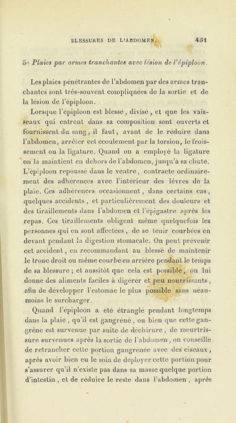 5o Plaies par armes tranchantes avec lésion de Vépiploon. Les plaies pénétrantes de l’abdomen par des armes tran- chantes sont très-souvent compliquées de la sortie et de la lésion de l’épiploon. Lorsque l’épiploon est blessé , divisé , et que les vais- seaux qui entrent dans sa composition sont ouverts et fournissent du sang , il faut, avant de le réduire dans l’abdomen, arrêter cet écoulement par la torsion, le frois- sement ou la ligature. Quand on a employé la ligature on la maintient en dehors de l’abdomen, jusqu’à sa chute. L’épiploon repoussé dans le ventre, contracte ordinaire- ment des adhérences avec l’intérieur des lèvres do la plaie. Ces adhérences occasionnent, dans certains cas , quelques accidents , et particulièrement des douleurs et des tiraillements dans l’abdomen et l’épigastre après les repas. Ces tiraillements obligent même quelquefois les personnes qui en sont afFeotees , de se tenir courbées en devant pendant la digestion stomacale. On peut prévenir cet accident, en recommandant au blessé de maintenir le tronc droit ou même courbé en arrière pendant le temps de sa blessure ; et aussitôt que cela est possible , on lui donne des aliments faciles à digérer et peu nourrissants , afin de développer l’estomac le plus possible sans néan- moins le surcharger. Quand l’épiploon a été étranglé pendant longtemps dans la plaie , qu’il est gangréné , ou bien que cette gan- grène est survenue par suite de déchirure, de meurtris- sure survenues après la sortie de l’abdomen, on conseille de retrancher cette portion gangrenée avec des ciseaux, après avoir bien eu le soin de déployer cette portion pour s’assurer qu’il n'existe pas dans sa masse quelque portion d’inlestin , et de réduire le reste dans l’abdomen . après